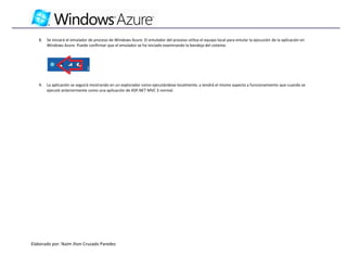 8.   Se iniciará el emulador de proceso de Windows Azure. El emulador del proceso utiliza el equipo local para emular la ejecución de la aplicación en
        Windows Azure. Puede confirmar que el emulador se ha iniciado examinando la bandeja del sistema:




   9.   La aplicación se seguirá mostrando en un explorador como ejecutándose localmente, y tendrá el mismo aspecto y funcionamiento que cuando se
        ejecutó anteriormente como una aplicación de ASP.NET MVC 3 normal.




Elaborado por: Naim Jhon Cruzado Paredes
 