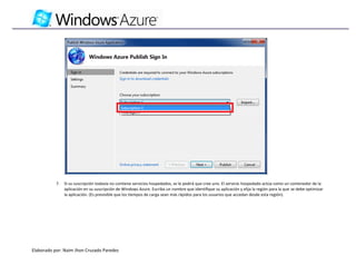 7.   Si su suscripción todavía no contiene servicios hospedados, se le pedirá que cree uno. El servicio hospedado actúa como un contenedor de la
                aplicación en su suscripción de Windows Azure. Escriba un nombre que identifique su aplicación y elija la región para la que se debe optimizar
                la aplicación. (Es previsible que los tiempos de carga sean más rápidos para los usuarios que accedan desde esta región).




Elaborado por: Naim Jhon Cruzado Paredes
 