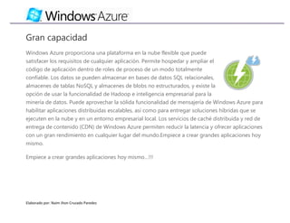 Gran capacidad
Windows Azure proporciona una plataforma en la nube flexible que puede
satisfacer los requisitos de cualquier aplicación. Permite hospedar y ampliar el
código de aplicación dentro de roles de proceso de un modo totalmente
confiable. Los datos se pueden almacenar en bases de datos SQL relacionales,
almacenes de tablas NoSQL y almacenes de blobs no estructurados, y existe la
opción de usar la funcionalidad de Hadoop e inteligencia empresarial para la
minería de datos. Puede aprovechar la sólida funcionalidad de mensajería de Windows Azure para
habilitar aplicaciones distribuidas escalables, así como para entregar soluciones híbridas que se
ejecuten en la nube y en un entorno empresarial local. Los servicios de caché distribuida y red de
entrega de contenido (CDN) de Windows Azure permiten reducir la latencia y ofrecer aplicaciones
con un gran rendimiento en cualquier lugar del mundo.Empiece a crear grandes aplicaciones hoy
mismo.

Empiece a crear grandes aplicaciones hoy mismo…!!!




Elaborado por: Naim Jhon Cruzado Paredes
 