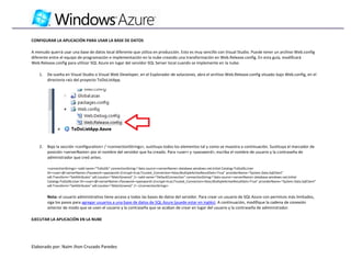 CONFIGURAR LA APLICACIÓN PARA USAR LA BASE DE DATOS

A menudo querrá usar una base de datos local diferente que utiliza en producción. Esto es muy sencillo con Visual Studio. Puede tener un archivo Web.config
diferente entre el equipo de programación e implementación en la nube creando una transformación en Web.Release.config. En esta guía, modificará
Web.Release.config para utilizar SQL Azure en lugar del servidor SQL Server local cuando se implemente en la nube:

    1.   De vuelta en Visual Studio o Visual Web Developer, en el Explorador de soluciones, abra el archivo Web.Release.config situado bajo Web.config, en el
         directorio raíz del proyecto ToDoListApp.




    2.   Bajo la sección <configuration> / <connectionStrings>, sustituya todos los elementos tal y como se muestra a continuación. Sustituya el marcador de
         posición <serverName> por el nombre del servidor que ha creado. Para <user> y <password>, escriba el nombre de usuario y la contraseña de
         administrador que creó antes.

         <connectionStrings> <add name="ToDoDb" connectionString="data source=<serverName>.database.windows.net;Initial Catalog=ToDoDb;User
         ID=<user>@<serverName>;Password=<password>;Encrypt=true;Trusted_Connection=false;MultipleActiveResultSets=True" providerName="System.Data.SqlClient"
         xdt:Transform="SetAttributes" xdt:Locator="Match(name)" /> <add name="DefaultConnection" connectionString="data source=<serverName>.database.windows.net;Initial
         Catalog=ToDoDb;User ID=<user>@<serverName>;Password=<password>;Encrypt=true;Trusted_Connection=false;MultipleActiveResultSets=True" providerName="System.Data.SqlClient"
         xdt:Transform="SetAttributes" xdt:Locator="Match(name)" /> </connectionStrings>


         Nota: el usuario administrativo tiene acceso a todas las bases de datos del servidor. Para crear un usuario de SQL Azure con permisos más limitados,
         siga los pasos para agregar usuarios a una base de datos de SQL Azure (puede estar en inglés). A continuación, modifique la cadena de conexión
         anterior de modo que se usen el usuario y la contraseña que se acaban de crear en lugar del usuario y la contraseña de administrador.

EJECUTAR LA APLICACIÓN EN LA NUBE




Elaborado por: Naim Jhon Cruzado Paredes
 