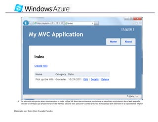 4.   La aplicación se ejecuta ahora totalmente en la nube. Utiliza SQL Azure para almacenar sus datos y se ejecuta en una instancia de rol web pequeña.
        Una de las ventajas que proporciona la nube frente a ejecutar esta aplicación usando la técnica de hospedaje web estándar es la capacidad de ampliar


Elaborado por: Naim Jhon Cruzado Paredes
 
