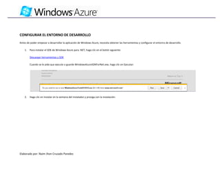 CONFIGURAR EL ENTORNO DE DESARROLLO
Antes de poder empezar a desarrollar la aplicación de Windows Azure, necesita obtener las herramientas y configurar el entorno de desarrollo.

    1.   Para instalar el SDK de Windows Azure para .NET, haga clic en el botón siguiente:

         Descargar herramientas y SDK

         Cuando se le pida que ejecute o guarde WindowsAzureSDKForNet.exe, haga clic en Ejecutar:




    2.   Haga clic en Instalar en la ventana del instalador y prosiga con la instalación:




Elaborado por: Naim Jhon Cruzado Paredes
 