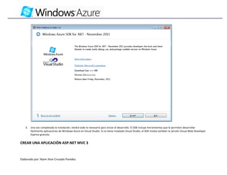 3.   Una vez completada la instalación, tendrá todo lo necesario para iniciar el desarrollo. El SDK incluye herramientas que le permiten desarrollar
        fácilmente aplicaciones de Windows Azure en Visual Studio. Si no tiene instalado Visual Studio, el SDK instala también la versión Visual Web Developer
        Express gratuita.


CREAR UNA APLICACIÓN ASP.NET MVC 3



Elaborado por: Naim Jhon Cruzado Paredes
 