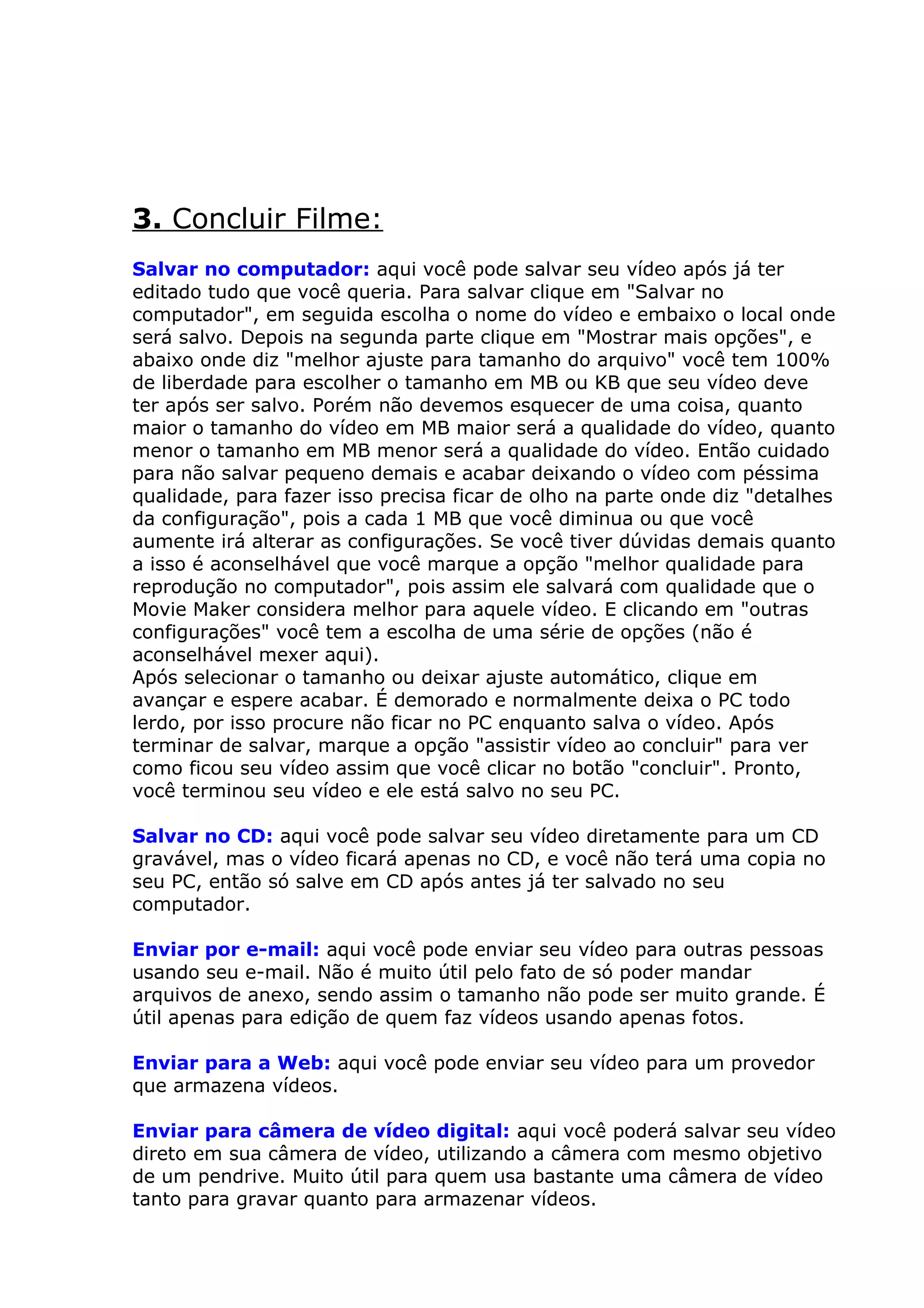 3. Concluir Filme:
Salvar no computador: aqui você pode salvar seu vídeo após já ter
editado tudo que você queria. Para salvar clique em "Salvar no
computador", em seguida escolha o nome do vídeo e embaixo o local onde
será salvo. Depois na segunda parte clique em "Mostrar mais opções", e
abaixo onde diz "melhor ajuste para tamanho do arquivo" você tem 100%
de liberdade para escolher o tamanho em MB ou KB que seu vídeo deve
ter após ser salvo. Porém não devemos esquecer de uma coisa, quanto
maior o tamanho do vídeo em MB maior será a qualidade do vídeo, quanto
menor o tamanho em MB menor será a qualidade do vídeo. Então cuidado
para não salvar pequeno demais e acabar deixando o vídeo com péssima
qualidade, para fazer isso precisa ficar de olho na parte onde diz "detalhes
da configuração", pois a cada 1 MB que você diminua ou que você
aumente irá alterar as configurações. Se você tiver dúvidas demais quanto
a isso é aconselhável que você marque a opção "melhor qualidade para
reprodução no computador", pois assim ele salvará com qualidade que o
Movie Maker considera melhor para aquele vídeo. E clicando em "outras
configurações" você tem a escolha de uma série de opções (não é
aconselhável mexer aqui).
Após selecionar o tamanho ou deixar ajuste automático, clique em
avançar e espere acabar. É demorado e normalmente deixa o PC todo
lerdo, por isso procure não ficar no PC enquanto salva o vídeo. Após
terminar de salvar, marque a opção "assistir vídeo ao concluir" para ver
como ficou seu vídeo assim que você clicar no botão "concluir". Pronto,
você terminou seu vídeo e ele está salvo no seu PC.

Salvar no CD: aqui você pode salvar seu vídeo diretamente para um CD
gravável, mas o vídeo ficará apenas no CD, e você não terá uma copia no
seu PC, então só salve em CD após antes já ter salvado no seu
computador.

Enviar por e-mail: aqui você pode enviar seu vídeo para outras pessoas
usando seu e-mail. Não é muito útil pelo fato de só poder mandar
arquivos de anexo, sendo assim o tamanho não pode ser muito grande. É
útil apenas para edição de quem faz vídeos usando apenas fotos.

Enviar para a Web: aqui você pode enviar seu vídeo para um provedor
que armazena vídeos.

Enviar para câmera de vídeo digital: aqui você poderá salvar seu vídeo
direto em sua câmera de vídeo, utilizando a câmera com mesmo objetivo
de um pendrive. Muito útil para quem usa bastante uma câmera de vídeo
tanto para gravar quanto para armazenar vídeos.
 