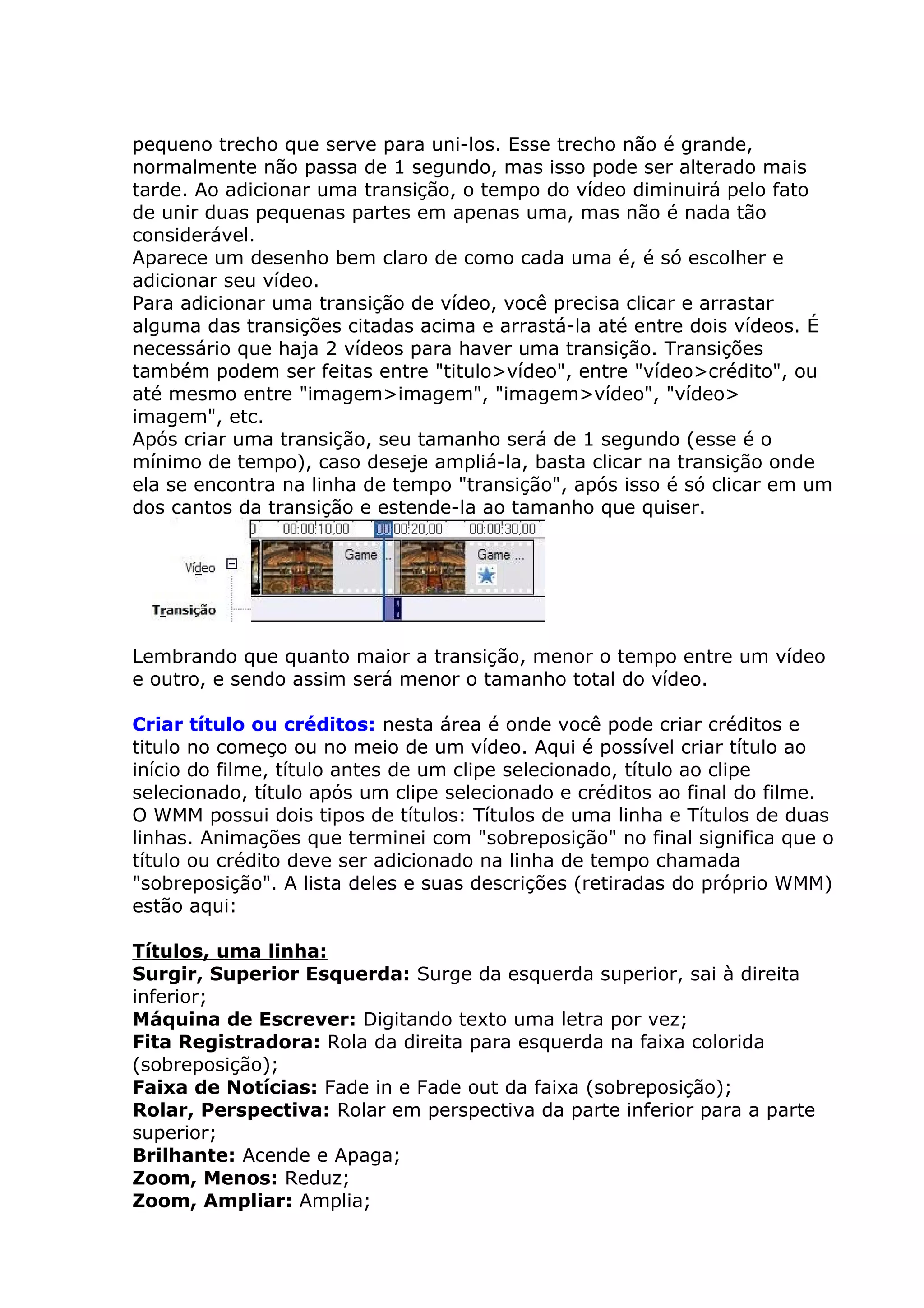 pequeno trecho que serve para uni-los. Esse trecho não é grande,
normalmente não passa de 1 segundo, mas isso pode ser alterado mais
tarde. Ao adicionar uma transição, o tempo do vídeo diminuirá pelo fato
de unir duas pequenas partes em apenas uma, mas não é nada tão
considerável.
Aparece um desenho bem claro de como cada uma é, é só escolher e
adicionar seu vídeo.
Para adicionar uma transição de vídeo, você precisa clicar e arrastar
alguma das transições citadas acima e arrastá-la até entre dois vídeos. É
necessário que haja 2 vídeos para haver uma transição. Transições
também podem ser feitas entre "titulo>vídeo", entre "vídeo>crédito", ou
até mesmo entre "imagem>imagem", "imagem>vídeo", "vídeo>
imagem", etc.
Após criar uma transição, seu tamanho será de 1 segundo (esse é o
mínimo de tempo), caso deseje ampliá-la, basta clicar na transição onde
ela se encontra na linha de tempo "transição", após isso é só clicar em um
dos cantos da transição e estende-la ao tamanho que quiser.




Lembrando que quanto maior a transição, menor o tempo entre um vídeo
e outro, e sendo assim será menor o tamanho total do vídeo.

Criar título ou créditos: nesta área é onde você pode criar créditos e
titulo no começo ou no meio de um vídeo. Aqui é possível criar título ao
início do filme, título antes de um clipe selecionado, título ao clipe
selecionado, título após um clipe selecionado e créditos ao final do filme.
O WMM possui dois tipos de títulos: Títulos de uma linha e Títulos de duas
linhas. Animações que terminei com "sobreposição" no final significa que o
título ou crédito deve ser adicionado na linha de tempo chamada
"sobreposição". A lista deles e suas descrições (retiradas do próprio WMM)
estão aqui:

Títulos, uma linha:
Surgir, Superior Esquerda: Surge da esquerda superior, sai à direita
inferior;
Máquina de Escrever: Digitando texto uma letra por vez;
Fita Registradora: Rola da direita para esquerda na faixa colorida
(sobreposição);
Faixa de Notícias: Fade in e Fade out da faixa (sobreposição);
Rolar, Perspectiva: Rolar em perspectiva da parte inferior para a parte
superior;
Brilhante: Acende e Apaga;
Zoom, Menos: Reduz;
Zoom, Ampliar: Amplia;
 
