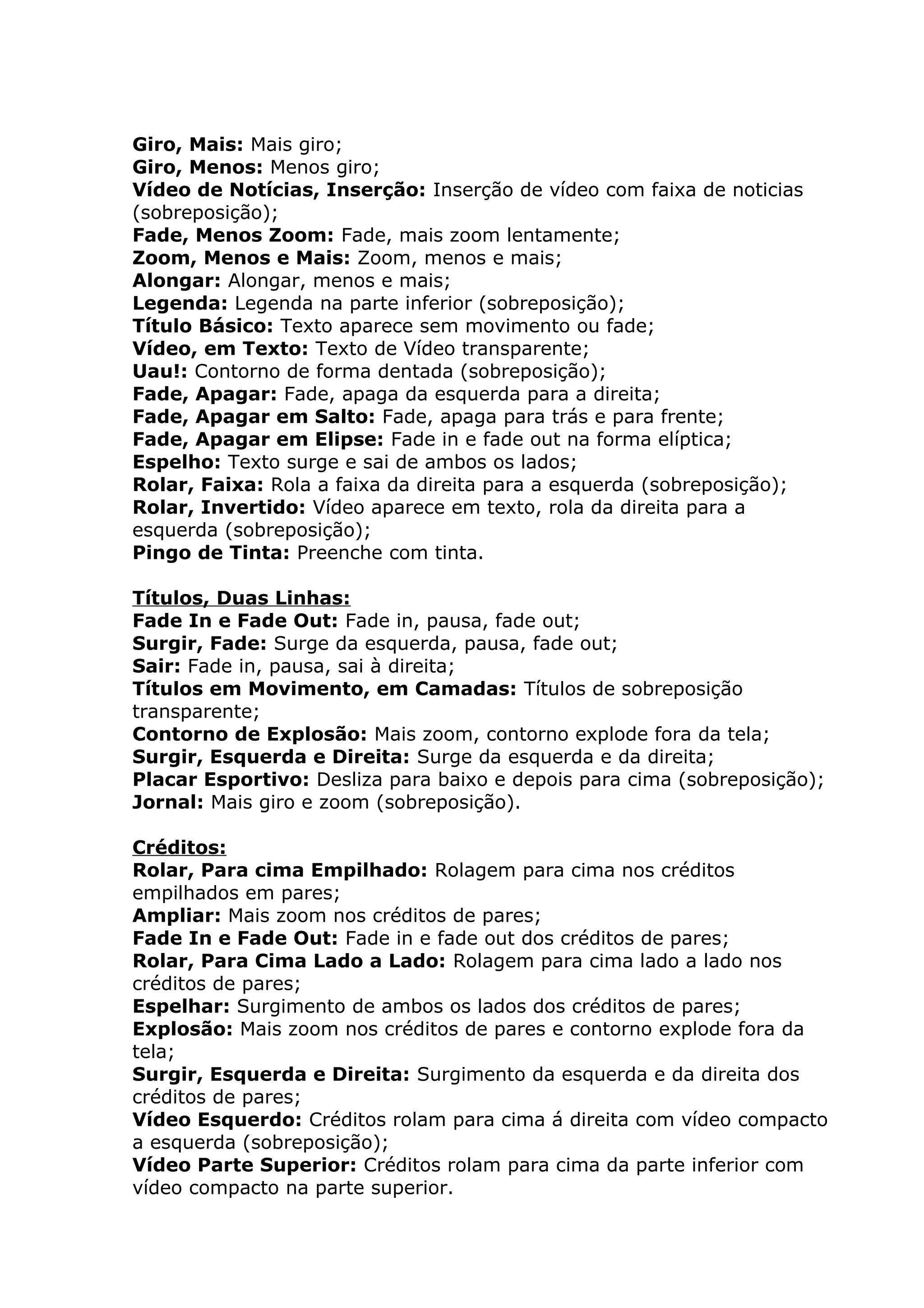 Giro, Mais: Mais giro;
Giro, Menos: Menos giro;
Vídeo de Notícias, Inserção: Inserção de vídeo com faixa de noticias
(sobreposição);
Fade, Menos Zoom: Fade, mais zoom lentamente;
Zoom, Menos e Mais: Zoom, menos e mais;
Alongar: Alongar, menos e mais;
Legenda: Legenda na parte inferior (sobreposição);
Título Básico: Texto aparece sem movimento ou fade;
Vídeo, em Texto: Texto de Vídeo transparente;
Uau!: Contorno de forma dentada (sobreposição);
Fade, Apagar: Fade, apaga da esquerda para a direita;
Fade, Apagar em Salto: Fade, apaga para trás e para frente;
Fade, Apagar em Elipse: Fade in e fade out na forma elíptica;
Espelho: Texto surge e sai de ambos os lados;
Rolar, Faixa: Rola a faixa da direita para a esquerda (sobreposição);
Rolar, Invertido: Vídeo aparece em texto, rola da direita para a
esquerda (sobreposição);
Pingo de Tinta: Preenche com tinta.

Títulos, Duas Linhas:
Fade In e Fade Out: Fade in, pausa, fade out;
Surgir, Fade: Surge da esquerda, pausa, fade out;
Sair: Fade in, pausa, sai à direita;
Títulos em Movimento, em Camadas: Títulos de sobreposição
transparente;
Contorno de Explosão: Mais zoom, contorno explode fora da tela;
Surgir, Esquerda e Direita: Surge da esquerda e da direita;
Placar Esportivo: Desliza para baixo e depois para cima (sobreposição);
Jornal: Mais giro e zoom (sobreposição).

Créditos:
Rolar, Para cima Empilhado: Rolagem para cima nos créditos
empilhados em pares;
Ampliar: Mais zoom nos créditos de pares;
Fade In e Fade Out: Fade in e fade out dos créditos de pares;
Rolar, Para Cima Lado a Lado: Rolagem para cima lado a lado nos
créditos de pares;
Espelhar: Surgimento de ambos os lados dos créditos de pares;
Explosão: Mais zoom nos créditos de pares e contorno explode fora da
tela;
Surgir, Esquerda e Direita: Surgimento da esquerda e da direita dos
créditos de pares;
Vídeo Esquerdo: Créditos rolam para cima á direita com vídeo compacto
a esquerda (sobreposição);
Vídeo Parte Superior: Créditos rolam para cima da parte inferior com
vídeo compacto na parte superior.
 