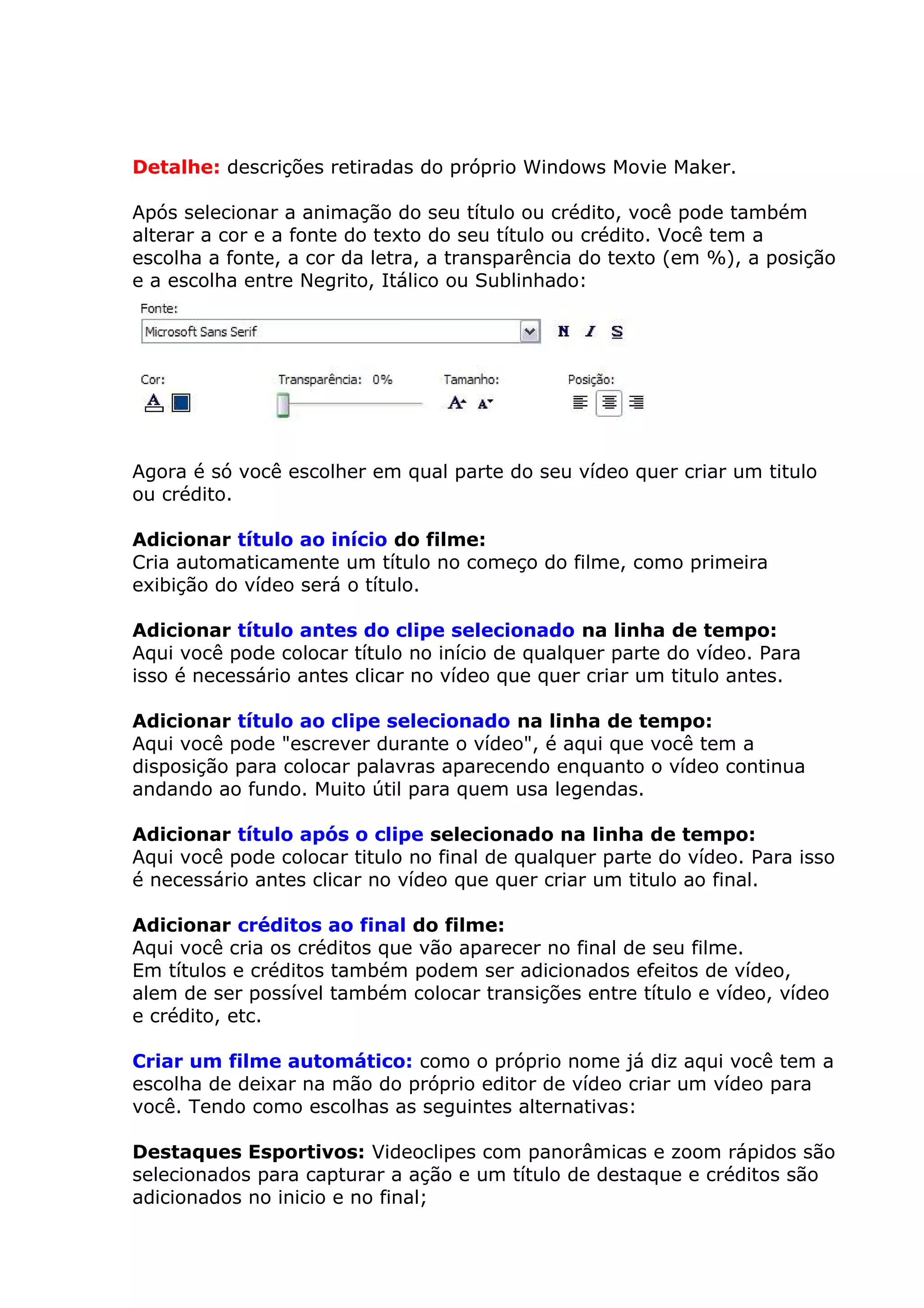 Detalhe: descrições retiradas do próprio Windows Movie Maker.

Após selecionar a animação do seu título ou crédito, você pode também
alterar a cor e a fonte do texto do seu título ou crédito. Você tem a
escolha a fonte, a cor da letra, a transparência do texto (em %), a posição
e a escolha entre Negrito, Itálico ou Sublinhado:




Agora é só você escolher em qual parte do seu vídeo quer criar um titulo
ou crédito.

Adicionar título ao início do filme:
Cria automaticamente um título no começo do filme, como primeira
exibição do vídeo será o título.

Adicionar título antes do clipe selecionado na linha de tempo:
Aqui você pode colocar título no início de qualquer parte do vídeo. Para
isso é necessário antes clicar no vídeo que quer criar um titulo antes.

Adicionar título ao clipe selecionado na linha de tempo:
Aqui você pode "escrever durante o vídeo", é aqui que você tem a
disposição para colocar palavras aparecendo enquanto o vídeo continua
andando ao fundo. Muito útil para quem usa legendas.

Adicionar título após o clipe selecionado na linha de tempo:
Aqui você pode colocar titulo no final de qualquer parte do vídeo. Para isso
é necessário antes clicar no vídeo que quer criar um titulo ao final.

Adicionar créditos ao final do filme:
Aqui você cria os créditos que vão aparecer no final de seu filme.
Em títulos e créditos também podem ser adicionados efeitos de vídeo,
alem de ser possível também colocar transições entre título e vídeo, vídeo
e crédito, etc.

Criar um filme automático: como o próprio nome já diz aqui você tem a
escolha de deixar na mão do próprio editor de vídeo criar um vídeo para
você. Tendo como escolhas as seguintes alternativas:

Destaques Esportivos: Videoclipes com panorâmicas e zoom rápidos são
selecionados para capturar a ação e um título de destaque e créditos são
adicionados no inicio e no final;
 