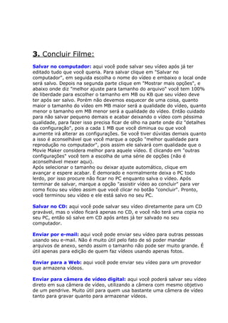 3. Concluir Filme:
Salvar no computador: aqui você pode salvar seu vídeo após já ter
editado tudo que você queria. Para salvar clique em "Salvar no
computador", em seguida escolha o nome do vídeo e embaixo o local onde
será salvo. Depois na segunda parte clique em "Mostrar mais opções", e
abaixo onde diz "melhor ajuste para tamanho do arquivo" você tem 100%
de liberdade para escolher o tamanho em MB ou KB que seu vídeo deve
ter após ser salvo. Porém não devemos esquecer de uma coisa, quanto
maior o tamanho do vídeo em MB maior será a qualidade do vídeo, quanto
menor o tamanho em MB menor será a qualidade do vídeo. Então cuidado
para não salvar pequeno demais e acabar deixando o vídeo com péssima
qualidade, para fazer isso precisa ficar de olho na parte onde diz "detalhes
da configuração", pois a cada 1 MB que você diminua ou que você
aumente irá alterar as configurações. Se você tiver dúvidas demais quanto
a isso é aconselhável que você marque a opção "melhor qualidade para
reprodução no computador", pois assim ele salvará com qualidade que o
Movie Maker considera melhor para aquele vídeo. E clicando em "outras
configurações" você tem a escolha de uma série de opções (não é
aconselhável mexer aqui).
Após selecionar o tamanho ou deixar ajuste automático, clique em
avançar e espere acabar. É demorado e normalmente deixa o PC todo
lerdo, por isso procure não ficar no PC enquanto salva o vídeo. Após
terminar de salvar, marque a opção "assistir vídeo ao concluir" para ver
como ficou seu vídeo assim que você clicar no botão "concluir". Pronto,
você terminou seu vídeo e ele está salvo no seu PC.

Salvar no CD: aqui você pode salvar seu vídeo diretamente para um CD
gravável, mas o vídeo ficará apenas no CD, e você não terá uma copia no
seu PC, então só salve em CD após antes já ter salvado no seu
computador.

Enviar por e-mail: aqui você pode enviar seu vídeo para outras pessoas
usando seu e-mail. Não é muito útil pelo fato de só poder mandar
arquivos de anexo, sendo assim o tamanho não pode ser muito grande. É
útil apenas para edição de quem faz vídeos usando apenas fotos.

Enviar para a Web: aqui você pode enviar seu vídeo para um provedor
que armazena vídeos.

Enviar para câmera de vídeo digital: aqui você poderá salvar seu vídeo
direto em sua câmera de vídeo, utilizando a câmera com mesmo objetivo
de um pendrive. Muito útil para quem usa bastante uma câmera de vídeo
tanto para gravar quanto para armazenar vídeos.
 
