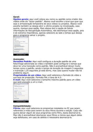 Geral:
Opções gerais: aqui você coloca seu nome ou apelido como criador dos
vídeos onde diz "Autor padrão". Abaixo você escolhe o local que quer que
seja a armazenação temporária de seus vídeos ou projetos. Abaixo você
escolhe também se deseja abrir o último projeto na inicialização, caso
queira, marque essa opção. Mais abaixo tem a opção de Salvar
informações de Recuperação Automática, não desmarque essa opção, pois
é de extrema importância, apenas selecione ao lado o tempo que deseja
para o programa salvar o projeto.




Avançado:
Durações Padrão: Aqui você configura a duração padrão de uma
foto/image adicionada ao vídeo e também pode configurar o tempo que
deve ter uma transição como padrão. Não é aconselhável deixar muito
tempo como o padrão, sendo o tempo de duração da imagem 5 segundos
e transição 1,25 segundos já está ótimo, mas caso queira mudar não há
problema algum.
Propriedades de um vídeo: Aqui você seleciona o formato do vídeo e
sua taxa de proporção. Formato PAL e taxa de 4:3.
E-mail: Aqui você seleciona o tamanho máximo padrão para um vídeo
que será anexado a um e-mail.




Compatibilidade:
Filtros: aqui você seleciona os programas instalados no PC que sejam
referentes a mídia para serem os seus filtros durante a edição. Caso não
queira deixar algum de seus programas como filtro, basta desmarcá-lo.
Mas não é aconselhável desmarcar seus filtros a menos que algum deles
seja defeituoso, em caso de defeito é necessário desmarcá-lo.
 
