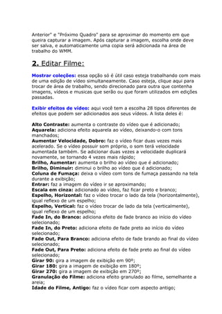 Anterior" e "Próximo Quadro" para se aproximar do momento em que
queira capturar a imagem. Após capturar a imagem, escolha onde deve
ser salva, e automaticamente uma copia será adicionada na área de
trabalho do WMM.

2. Editar Filme:
Mostrar coleções: essa opção só é útil caso esteja trabalhando com mais
de uma edição de vídeo simultaneamente. Caso esteja, clique aqui para
trocar de área de trabalho, sendo direcionado para outra que contenha
imagens, vídeos e musicas que serão ou que foram utilizados em edições
passadas.

Exibir efeitos de vídeo: aqui você tem a escolha 28 tipos diferentes de
efeitos que podem ser adicionados aos seus vídeos. A lista deles é:

Alto Contraste: aumenta o contraste do vídeo que é adicionado;
Aquarela: adiciona efeito aquarela ao vídeo, deixando-o com tons
manchados;
Aumentar Velocidade, Dobro: faz o vídeo ficar duas vezes mais
acelerado. Se o vídeo possuir som próprio, o som terá velocidade
aumentada também. Se adicionar duas vezes a velocidade duplicará
novamente, se tornando 4 vezes mais rápido;
Brilho, Aumentar: aumenta o brilho ao vídeo que é adicionado;
Brilho, Diminuir: diminui o brilho ao vídeo que é adicionado;
Coluna de Fumaça: deixa o vídeo com tons de fumaça passando na tela
durante a exibição;
Entrar: faz a imagem do vídeo ir se aproximando;
Escala em cinza: adicionado ao vídeo, faz ficar preto e branco;
Espelho, Horizontal: faz o vídeo trocar o lado da tela (horizontalmente),
igual reflexo de um espelho;
Espelho, Vertical: faz o vídeo trocar de lado da tela (verticalmente),
igual reflexo de um espelho;
Fade In, do Branco: adiciona efeito de fade branco ao início do vídeo
selecionado;
Fade In, do Preto: adiciona efeito de fade preto ao início do vídeo
selecionado;
Fade Out, Para Branco: adiciona efeito de fade brando ao final do vídeo
selecionado;
Fade Out, Para Preto: adiciona efeito de fade preto ao final do vídeo
selecionado;
Girar 90: gira a imagem de exibição em 90º;
Girar 180: gira a imagem de exibição em 180º;
Girar 270: gira a imagem de exibição em 270º;
Granulação do Filme: adiciona efeito granulado ao filme, semelhante a
areia;
Idade do Filme, Antigo: faz o vídeo ficar com aspecto antigo;
 