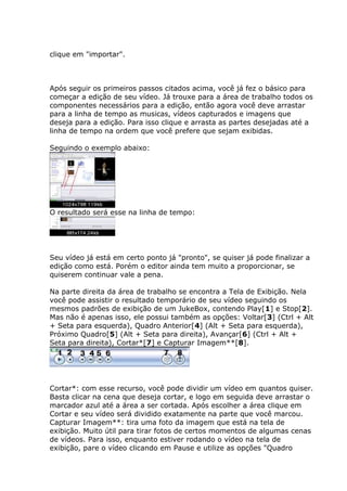 clique em "importar".



Após seguir os primeiros passos citados acima, você já fez o básico para
começar a edição de seu vídeo. Já trouxe para a área de trabalho todos os
componentes necessários para a edição, então agora você deve arrastar
para a linha de tempo as musicas, vídeos capturados e imagens que
deseja para a edição. Para isso clique e arrasta as partes desejadas até a
linha de tempo na ordem que você prefere que sejam exibidas.

Seguindo o exemplo abaixo:




O resultado será esse na linha de tempo:




Seu vídeo já está em certo ponto já "pronto", se quiser já pode finalizar a
edição como está. Porém o editor ainda tem muito a proporcionar, se
quiserem continuar vale a pena.

Na parte direita da área de trabalho se encontra a Tela de Exibição. Nela
você pode assistir o resultado temporário de seu vídeo seguindo os
mesmos padrões de exibição de um JukeBox, contendo Play[1] e Stop[2].
Mas não é apenas isso, ele possui também as opções: Voltar[3] (Ctrl + Alt
+ Seta para esquerda), Quadro Anterior[4] (Alt + Seta para esquerda),
Próximo Quadro[5] (Alt + Seta para direita), Avançar[6] (Ctrl + Alt +
Seta para direita), Cortar*[7] e Capturar Imagem**[8].




Cortar*: com esse recurso, você pode dividir um vídeo em quantos quiser.
Basta clicar na cena que deseja cortar, e logo em seguida deve arrastar o
marcador azul até a área a ser cortada. Após escolher a área clique em
Cortar e seu vídeo será dividido exatamente na parte que você marcou.
Capturar Imagem**: tira uma foto da imagem que está na tela de
exibição. Muito útil para tirar fotos de certos momentos de algumas cenas
de vídeos. Para isso, enquanto estiver rodando o vídeo na tela de
exibição, pare o vídeo clicando em Pause e utilize as opções "Quadro
 