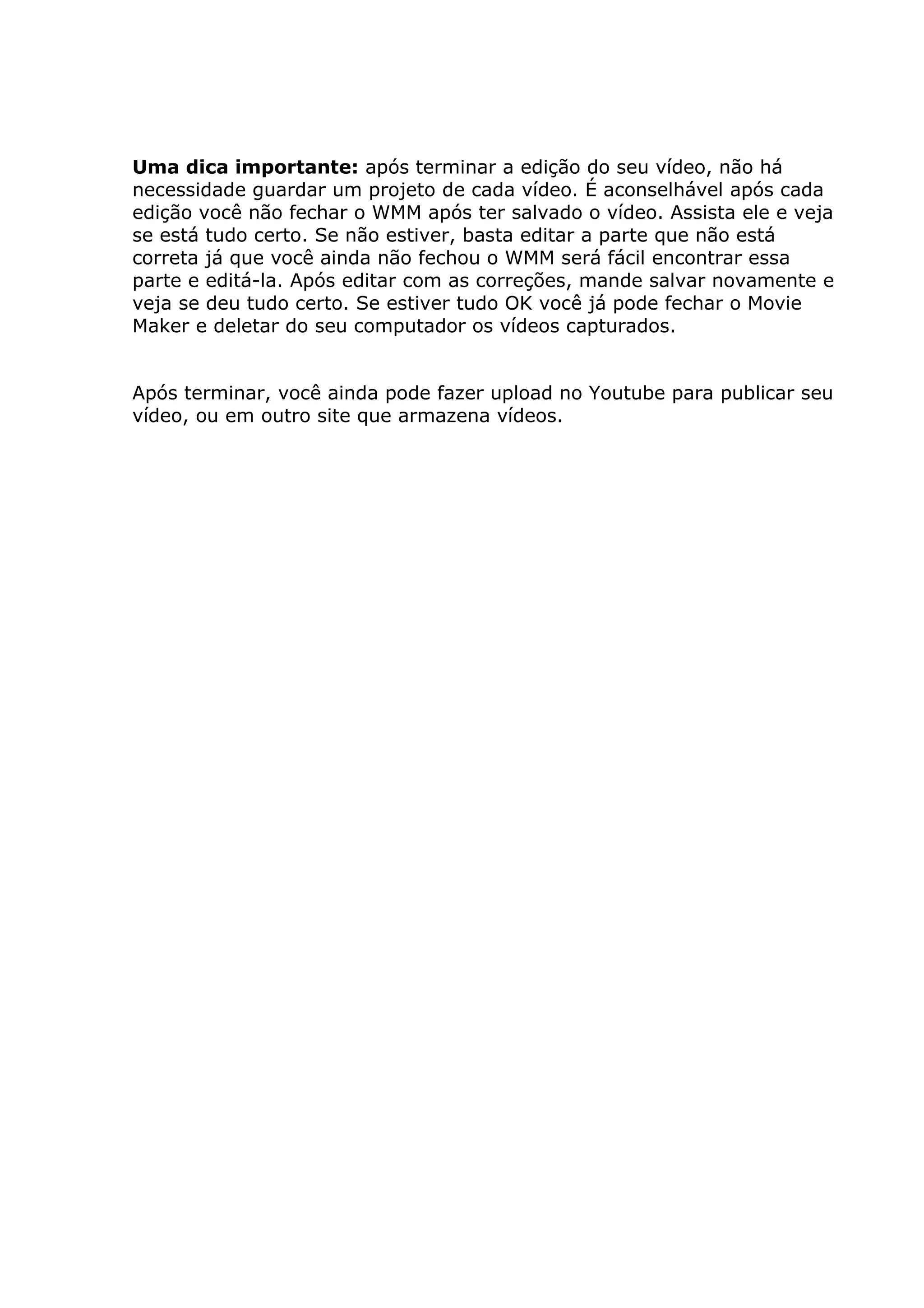 Uma dica importante: após terminar a edição do seu vídeo, não há
necessidade guardar um projeto de cada vídeo. É aconselhável após cada
edição você não fechar o WMM após ter salvado o vídeo. Assista ele e veja
se está tudo certo. Se não estiver, basta editar a parte que não está
correta já que você ainda não fechou o WMM será fácil encontrar essa
parte e editá-la. Após editar com as correções, mande salvar novamente e
veja se deu tudo certo. Se estiver tudo OK você já pode fechar o Movie
Maker e deletar do seu computador os vídeos capturados.
Após terminar, você ainda pode fazer upload no Youtube para publicar seu
vídeo, ou em outro site que armazena vídeos.
 