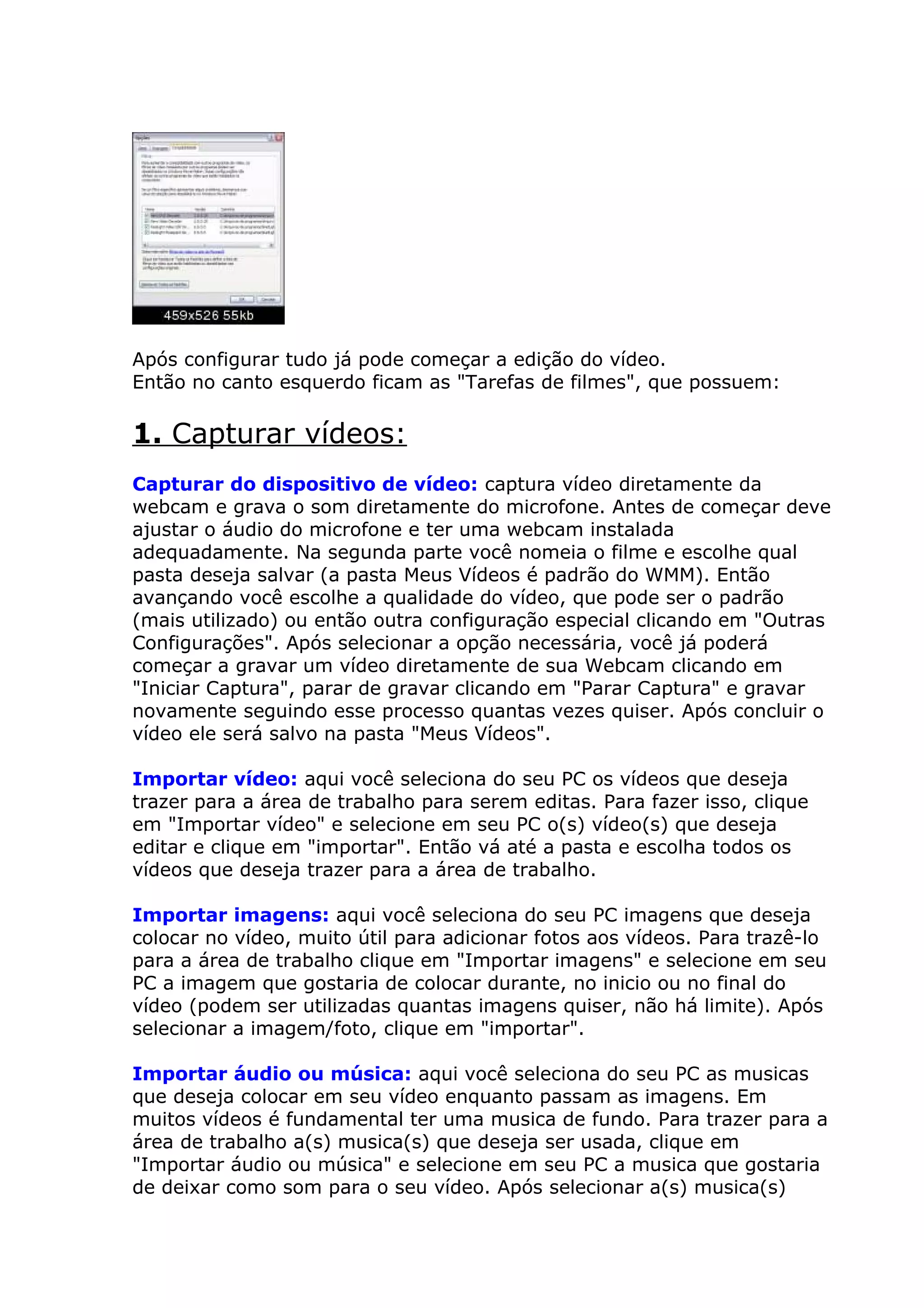 Após configurar tudo já pode começar a edição do vídeo.
Então no canto esquerdo ficam as "Tarefas de filmes", que possuem:
1. Capturar vídeos:
Capturar do dispositivo de vídeo: captura vídeo diretamente da
webcam e grava o som diretamente do microfone. Antes de começar deve
ajustar o áudio do microfone e ter uma webcam instalada
adequadamente. Na segunda parte você nomeia o filme e escolhe qual
pasta deseja salvar (a pasta Meus Vídeos é padrão do WMM). Então
avançando você escolhe a qualidade do vídeo, que pode ser o padrão
(mais utilizado) ou então outra configuração especial clicando em "Outras
Configurações". Após selecionar a opção necessária, você já poderá
começar a gravar um vídeo diretamente de sua Webcam clicando em
"Iniciar Captura", parar de gravar clicando em "Parar Captura" e gravar
novamente seguindo esse processo quantas vezes quiser. Após concluir o
vídeo ele será salvo na pasta "Meus Vídeos".
Importar vídeo: aqui você seleciona do seu PC os vídeos que deseja
trazer para a área de trabalho para serem editas. Para fazer isso, clique
em "Importar vídeo" e selecione em seu PC o(s) vídeo(s) que deseja
editar e clique em "importar". Então vá até a pasta e escolha todos os
vídeos que deseja trazer para a área de trabalho.
Importar imagens: aqui você seleciona do seu PC imagens que deseja
colocar no vídeo, muito útil para adicionar fotos aos vídeos. Para trazê-lo
para a área de trabalho clique em "Importar imagens" e selecione em seu
PC a imagem que gostaria de colocar durante, no inicio ou no final do
vídeo (podem ser utilizadas quantas imagens quiser, não há limite). Após
selecionar a imagem/foto, clique em "importar".
Importar áudio ou música: aqui você seleciona do seu PC as musicas
que deseja colocar em seu vídeo enquanto passam as imagens. Em
muitos vídeos é fundamental ter uma musica de fundo. Para trazer para a
área de trabalho a(s) musica(s) que deseja ser usada, clique em
"Importar áudio ou música" e selecione em seu PC a musica que gostaria
de deixar como som para o seu vídeo. Após selecionar a(s) musica(s)
 