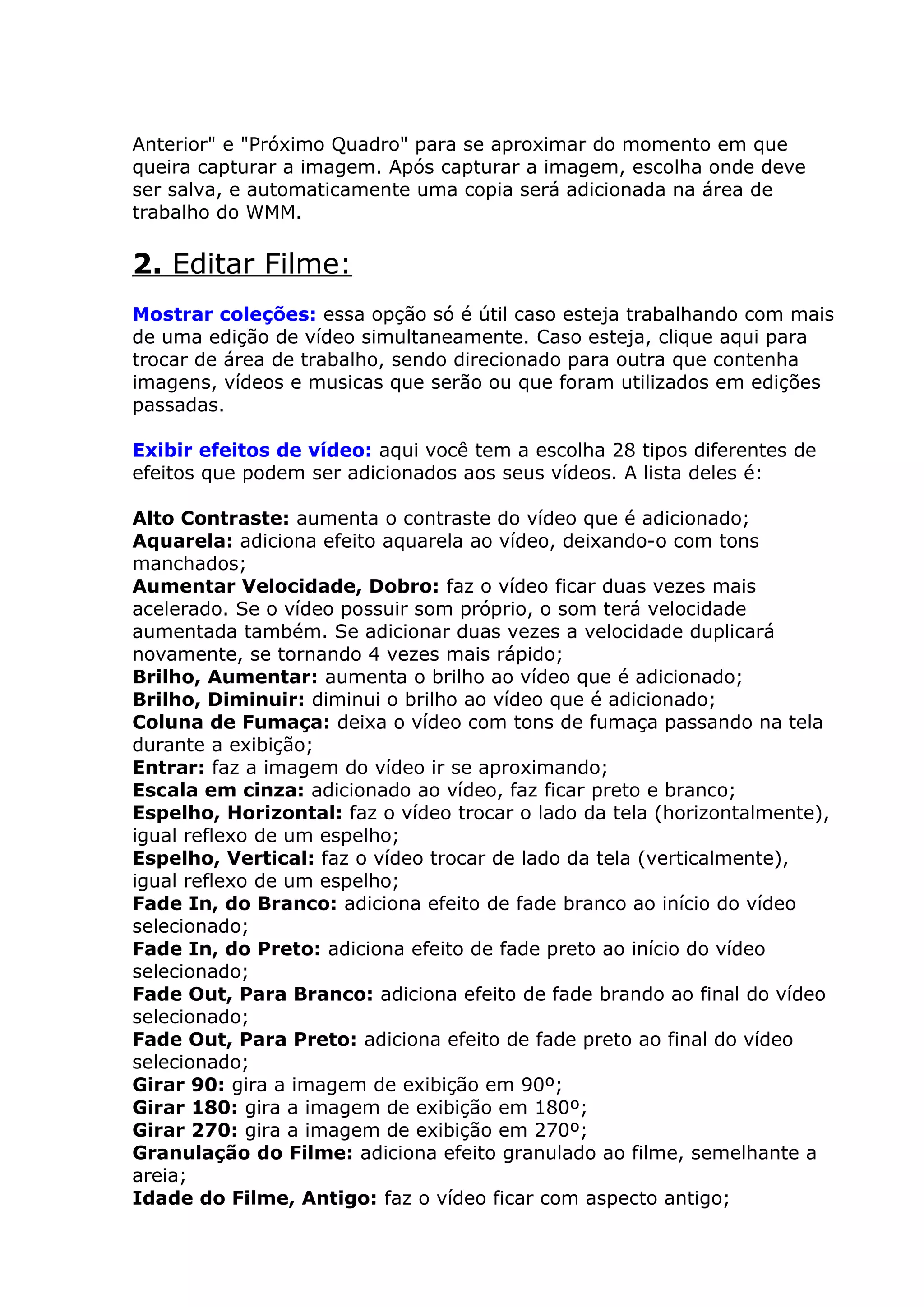 Anterior" e "Próximo Quadro" para se aproximar do momento em que
queira capturar a imagem. Após capturar a imagem, escolha onde deve
ser salva, e automaticamente uma copia será adicionada na área de
trabalho do WMM.
2. Editar Filme:
Mostrar coleções: essa opção só é útil caso esteja trabalhando com mais
de uma edição de vídeo simultaneamente. Caso esteja, clique aqui para
trocar de área de trabalho, sendo direcionado para outra que contenha
imagens, vídeos e musicas que serão ou que foram utilizados em edições
passadas.
Exibir efeitos de vídeo: aqui você tem a escolha 28 tipos diferentes de
efeitos que podem ser adicionados aos seus vídeos. A lista deles é:
Alto Contraste: aumenta o contraste do vídeo que é adicionado;
Aquarela: adiciona efeito aquarela ao vídeo, deixando-o com tons
manchados;
Aumentar Velocidade, Dobro: faz o vídeo ficar duas vezes mais
acelerado. Se o vídeo possuir som próprio, o som terá velocidade
aumentada também. Se adicionar duas vezes a velocidade duplicará
novamente, se tornando 4 vezes mais rápido;
Brilho, Aumentar: aumenta o brilho ao vídeo que é adicionado;
Brilho, Diminuir: diminui o brilho ao vídeo que é adicionado;
Coluna de Fumaça: deixa o vídeo com tons de fumaça passando na tela
durante a exibição;
Entrar: faz a imagem do vídeo ir se aproximando;
Escala em cinza: adicionado ao vídeo, faz ficar preto e branco;
Espelho, Horizontal: faz o vídeo trocar o lado da tela (horizontalmente),
igual reflexo de um espelho;
Espelho, Vertical: faz o vídeo trocar de lado da tela (verticalmente),
igual reflexo de um espelho;
Fade In, do Branco: adiciona efeito de fade branco ao início do vídeo
selecionado;
Fade In, do Preto: adiciona efeito de fade preto ao início do vídeo
selecionado;
Fade Out, Para Branco: adiciona efeito de fade brando ao final do vídeo
selecionado;
Fade Out, Para Preto: adiciona efeito de fade preto ao final do vídeo
selecionado;
Girar 90: gira a imagem de exibição em 90º;
Girar 180: gira a imagem de exibição em 180º;
Girar 270: gira a imagem de exibição em 270º;
Granulação do Filme: adiciona efeito granulado ao filme, semelhante a
areia;
Idade do Filme, Antigo: faz o vídeo ficar com aspecto antigo;
 