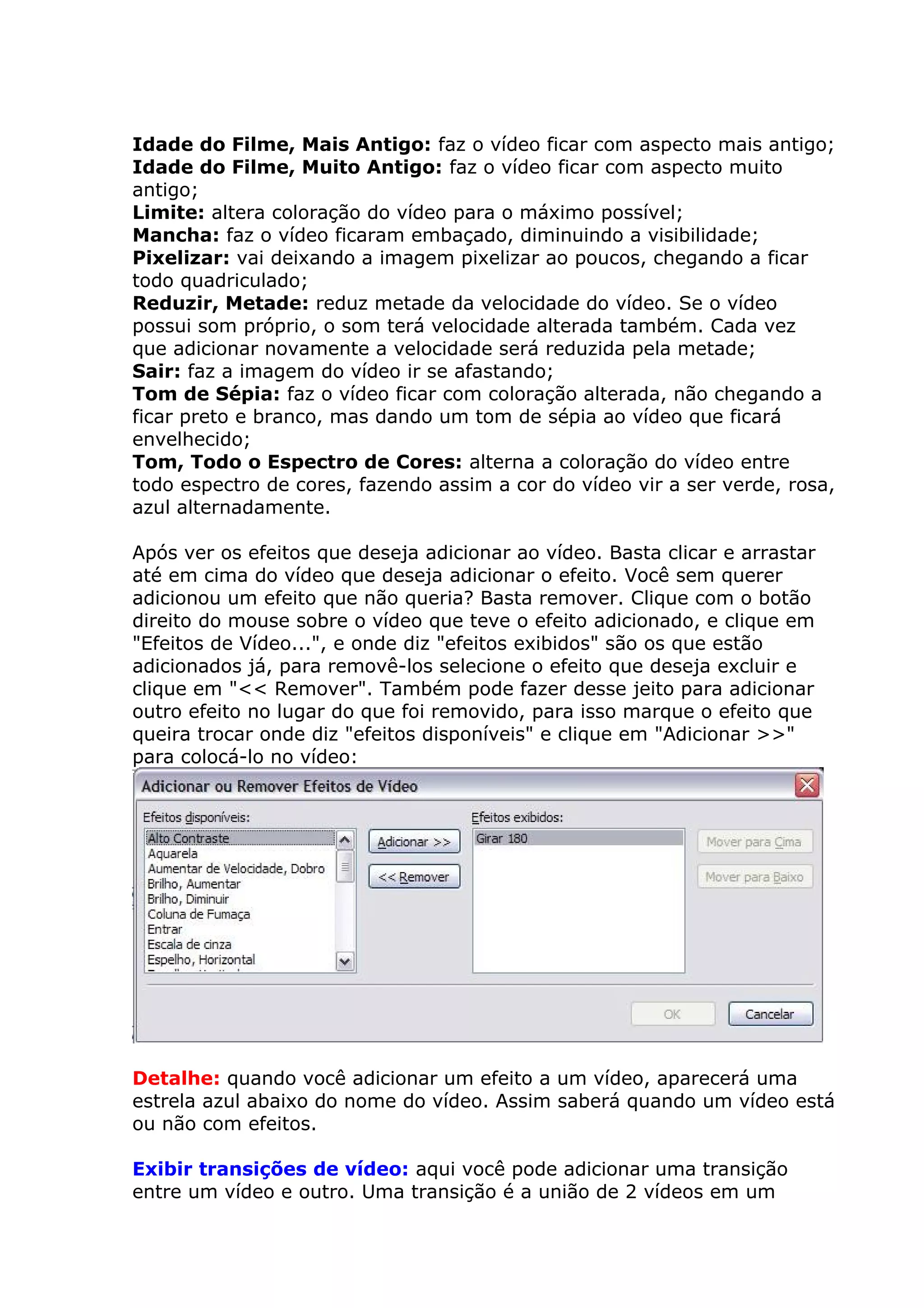 Idade do Filme, Mais Antigo: faz o vídeo ficar com aspecto mais antigo;
Idade do Filme, Muito Antigo: faz o vídeo ficar com aspecto muito
antigo;
Limite: altera coloração do vídeo para o máximo possível;
Mancha: faz o vídeo ficaram embaçado, diminuindo a visibilidade;
Pixelizar: vai deixando a imagem pixelizar ao poucos, chegando a ficar
todo quadriculado;
Reduzir, Metade: reduz metade da velocidade do vídeo. Se o vídeo
possui som próprio, o som terá velocidade alterada também. Cada vez
que adicionar novamente a velocidade será reduzida pela metade;
Sair: faz a imagem do vídeo ir se afastando;
Tom de Sépia: faz o vídeo ficar com coloração alterada, não chegando a
ficar preto e branco, mas dando um tom de sépia ao vídeo que ficará
envelhecido;
Tom, Todo o Espectro de Cores: alterna a coloração do vídeo entre
todo espectro de cores, fazendo assim a cor do vídeo vir a ser verde, rosa,
azul alternadamente.
Após ver os efeitos que deseja adicionar ao vídeo. Basta clicar e arrastar
até em cima do vídeo que deseja adicionar o efeito. Você sem querer
adicionou um efeito que não queria? Basta remover. Clique com o botão
direito do mouse sobre o vídeo que teve o efeito adicionado, e clique em
"Efeitos de Vídeo...", e onde diz "efeitos exibidos" são os que estão
adicionados já, para removê-los selecione o efeito que deseja excluir e
clique em "<< Remover". Também pode fazer desse jeito para adicionar
outro efeito no lugar do que foi removido, para isso marque o efeito que
queira trocar onde diz "efeitos disponíveis" e clique em "Adicionar >>"
para colocá-lo no vídeo:
Detalhe: quando você adicionar um efeito a um vídeo, aparecerá uma
estrela azul abaixo do nome do vídeo. Assim saberá quando um vídeo está
ou não com efeitos.
Exibir transições de vídeo: aqui você pode adicionar uma transição
entre um vídeo e outro. Uma transição é a união de 2 vídeos em um
 