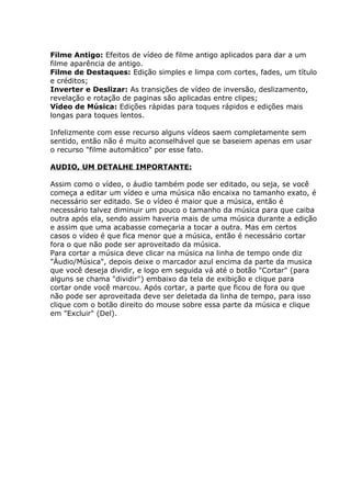 Filme Antigo: Efeitos de vídeo de filme antigo aplicados para dar a um
filme aparência de antigo.
Filme de Destaques: Edição simples e limpa com cortes, fades, um título
e créditos;
Inverter e Deslizar: As transições de vídeo de inversão, deslizamento,
revelação e rotação de paginas são aplicadas entre clipes;
Vídeo de Música: Edições rápidas para toques rápidos e edições mais
longas para toques lentos.
Infelizmente com esse recurso alguns vídeos saem completamente sem
sentido, então não é muito aconselhável que se baseiem apenas em usar
o recurso "filme automático" por esse fato.
AUDIO, UM DETALHE IMPORTANTE:
Assim como o vídeo, o áudio também pode ser editado, ou seja, se você
começa a editar um vídeo e uma música não encaixa no tamanho exato, é
necessário ser editado. Se o vídeo é maior que a música, então é
necessário talvez diminuir um pouco o tamanho da música para que caiba
outra após ela, sendo assim haveria mais de uma música durante a edição
e assim que uma acabasse começaria a tocar a outra. Mas em certos
casos o vídeo é que fica menor que a música, então é necessário cortar
fora o que não pode ser aproveitado da música.
Para cortar a música deve clicar na música na linha de tempo onde diz
"Áudio/Música", depois deixe o marcador azul encima da parte da musica
que você deseja dividir, e logo em seguida vá até o botão "Cortar" (para
alguns se chama "dividir") embaixo da tela de exibição e clique para
cortar onde você marcou. Após cortar, a parte que ficou de fora ou que
não pode ser aproveitada deve ser deletada da linha de tempo, para isso
clique com o botão direito do mouse sobre essa parte da música e clique
em "Excluir" (Del).
 