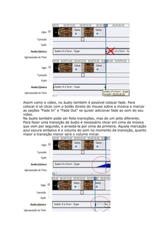 Assim como o vídeo, no áudio também é possível colocar fade. Para
colocar é só clicar com o botão direito do mouse sobre a música e marcar
as opções "Fade In" e "Fade Out" se quiser adicionar fade ao som do seu
vídeo.
No áudio também pode ser feito transições, mas de um jeito diferente.
Para fazer uma transição de áudio é necessário clicar em cima da música
que vem por segundo, e arrastá-la por cima da primeira. Aquela marcação
azul escura embaixo é o volume do som no momento da transição, quanto
maior a transição menor será o volume inicial.
 