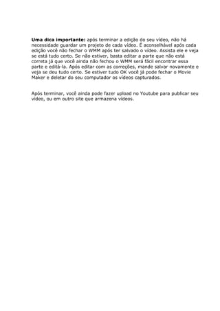 Uma dica importante: após terminar a edição do seu vídeo, não há
necessidade guardar um projeto de cada vídeo. É aconselhável após cada
edição você não fechar o WMM após ter salvado o vídeo. Assista ele e veja
se está tudo certo. Se não estiver, basta editar a parte que não está
correta já que você ainda não fechou o WMM será fácil encontrar essa
parte e editá-la. Após editar com as correções, mande salvar novamente e
veja se deu tudo certo. Se estiver tudo OK você já pode fechar o Movie
Maker e deletar do seu computador os vídeos capturados.
Após terminar, você ainda pode fazer upload no Youtube para publicar seu
vídeo, ou em outro site que armazena vídeos.
 