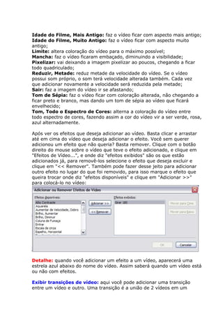Idade do Filme, Mais Antigo: faz o vídeo ficar com aspecto mais antigo;
Idade do Filme, Muito Antigo: faz o vídeo ficar com aspecto muito
antigo;
Limite: altera coloração do vídeo para o máximo possível;
Mancha: faz o vídeo ficaram embaçado, diminuindo a visibilidade;
Pixelizar: vai deixando a imagem pixelizar ao poucos, chegando a ficar
todo quadriculado;
Reduzir, Metade: reduz metade da velocidade do vídeo. Se o vídeo
possui som próprio, o som terá velocidade alterada também. Cada vez
que adicionar novamente a velocidade será reduzida pela metade;
Sair: faz a imagem do vídeo ir se afastando;
Tom de Sépia: faz o vídeo ficar com coloração alterada, não chegando a
ficar preto e branco, mas dando um tom de sépia ao vídeo que ficará
envelhecido;
Tom, Todo o Espectro de Cores: alterna a coloração do vídeo entre
todo espectro de cores, fazendo assim a cor do vídeo vir a ser verde, rosa,
azul alternadamente.
Após ver os efeitos que deseja adicionar ao vídeo. Basta clicar e arrastar
até em cima do vídeo que deseja adicionar o efeito. Você sem querer
adicionou um efeito que não queria? Basta remover. Clique com o botão
direito do mouse sobre o vídeo que teve o efeito adicionado, e clique em
"Efeitos de Vídeo...", e onde diz "efeitos exibidos" são os que estão
adicionados já, para removê-los selecione o efeito que deseja excluir e
clique em "<< Remover". Também pode fazer desse jeito para adicionar
outro efeito no lugar do que foi removido, para isso marque o efeito que
queira trocar onde diz "efeitos disponíveis" e clique em "Adicionar >>"
para colocá-lo no vídeo:
Detalhe: quando você adicionar um efeito a um vídeo, aparecerá uma
estrela azul abaixo do nome do vídeo. Assim saberá quando um vídeo está
ou não com efeitos.
Exibir transições de vídeo: aqui você pode adicionar uma transição
entre um vídeo e outro. Uma transição é a união de 2 vídeos em um
 