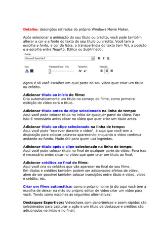 Detalhe: descrições retiradas do próprio Windows Movie Maker.
Após selecionar a animação do seu título ou crédito, você pode também
alterar a cor e a fonte do texto do seu título ou crédito. Você tem a
escolha a fonte, a cor da letra, a transparência do texto (em %), a posição
e a escolha entre Negrito, Itálico ou Sublinhado:
Agora é só você escolher em qual parte do seu vídeo quer criar um titulo
ou crédito.
Adicionar título ao início do filme:
Cria automaticamente um título no começo do filme, como primeira
exibição do vídeo será o título.
Adicionar título antes do clipe selecionado na linha de tempo:
Aqui você pode colocar título no início de qualquer parte do vídeo. Para
isso é necessário antes clicar no vídeo que quer criar um titulo antes.
Adicionar título ao clipe selecionado na linha de tempo:
Aqui você pode "escrever durante o vídeo", é aqui que você tem a
disposição para colocar palavras aparecendo enquanto o vídeo continua
andando ao fundo. Muito útil para quem usa legendas.
Adicionar título após o clipe selecionado na linha de tempo:
Aqui você pode colocar titulo no final de qualquer parte do vídeo. Para isso
é necessário antes clicar no vídeo que quer criar um titulo ao final.
Adicionar créditos ao final do filme:
Aqui você cria os créditos que vão aparecer no final de seu filme.
Em títulos e créditos também podem ser adicionados efeitos de vídeo,
alem de ser possível também colocar transições entre título e vídeo, vídeo
e crédito, etc.
Criar um filme automático: como o próprio nome já diz aqui você tem a
escolha de deixar na mão do próprio editor de vídeo criar um vídeo para
você. Tendo como escolhas as seguintes alternativas:
Destaques Esportivos: Videoclipes com panorâmicas e zoom rápidos são
selecionados para capturar a ação e um título de destaque e créditos são
adicionados no inicio e no final;
 