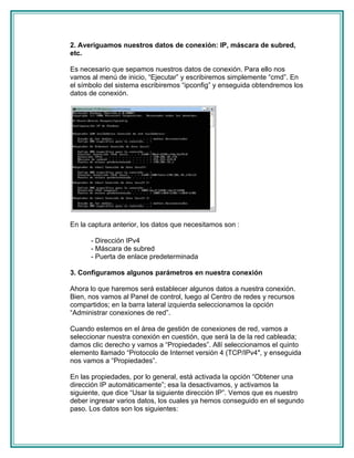 2. Averiguamos nuestros datos de conexión: IP, máscara de subred,
etc.

Es necesario que sepamos nuestros datos de conexión. Para ello nos
vamos al menú de inicio, “Ejecutar” y escribiremos simplemente “cmd”. En
el símbolo del sistema escribiremos “ipconfig” y enseguida obtendremos los
datos de conexión.




En la captura anterior, los datos que necesitamos son :

      - Dirección IPv4
      - Máscara de subred
      - Puerta de enlace predeterminada

3. Configuramos algunos parámetros en nuestra conexión

Ahora lo que haremos será establecer algunos datos a nuestra conexión.
Bien, nos vamos al Panel de control, luego al Centro de redes y recursos
compartidos; en la barra lateral izquierda seleccionamos la opción
“Administrar conexiones de red”.

Cuando estemos en el área de gestión de conexiones de red, vamos a
seleccionar nuestra conexión en cuestión, que será la de la red cableada;
damos clic derecho y vamos a “Propiedades”. Allí seleccionamos el quinto
elemento llamado “Protocolo de Internet versión 4 (TCP/IPv4″, y enseguida
nos vamos a “Propiedades”.

En las propiedades, por lo general, está activada la opción “Obtener una
dirección IP automáticamente”; esa la desactivamos, y activamos la
siguiente, que dice “Usar la siguiente dirección IP”. Vemos que es nuestro
deber ingresar varios datos, los cuales ya hemos conseguido en el segundo
paso. Los datos son los siguientes:
 
