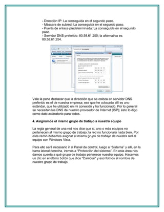- Dirección IP: La conseguida en el segundo paso.
       - Máscara de subred: La conseguida en el segundo paso.
       - Puerta de enlace predeterminada: La conseguida en el segundo
       paso.
       - Servidor DNS preferido: 80.58.61.250; la alternativa es:
       80.58.61.254.




Vale la pena destacar que la dirección que se coloca en servidor DNS
preferido es el de nuestra empresa; ese que he colocado allí es uno
estándar, que he utilizado en mi conexión y ha funcionado. Por lo general
se necesitan los DNS de nuestro proveedor de Internet (ISP); ésto lo digo
como dato aclaratorio para todos.

4. Asignamos el mismo grupo de trabajo a nuestro equipo

La regla general de una red nos dice que si, uno o más equipos no
pertenecen al mismo grupo de trabajo, la red no funcionará nada bien. Por
esta razón debemos asignar el mismo grupo de trabajo de nuestra red al
equipo con Windows Vista.

Para ello será necesario ir al Panel de control, luego a “Sistema” y allí, en la
barra lateral derecha, iremos a “Protección del sistema”. En esta área nos
damos cuenta a qué grupo de trabajo pertenece nuestro equipo. Hacemos
un clic en el último botón que dice “Cambiar” y escribimos el nombre de
nuestro grupo de trabajo.
 