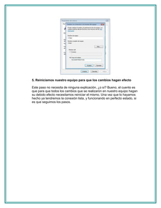 5. Reiniciamos nuestro equipo para que los cambios hagan efecto

Este paso no necesita de ninguna explicación, ¿o sí? Bueno, el cuento es
que para que todos los cambios que se realizaron en nuestro equipo hagan
su debido efecto necesitamos reiniciar el mismo. Una vez que lo hayamos
hecho ya tendremos la conexión lista, y funcionando en perfecto estado, si
es que seguimos los pasos.
 