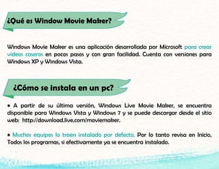 ¿Qué es Window Movie Maker?
Windows Movie Maker es una aplicación desarrollada por Microsoft para crear
videos caseros en pocos pasos y con gran facilidad. Cuenta con versiones para
Windows XP y Windows Vista.
• A partir de su última versión, Windows Live Movie Maker, se encuentra
disponible para Windows Vista y Windows 7 y se puede descargar desde el sitio
web: http://download.live.com/moviemaker.
• Muchos equipos lo traen instalado por defecto. Por lo tanto revisa en Inicio,
Todos los programas, si efectivamente ya se encuentra instalado.
¿Cómo se instala en un pc?
 