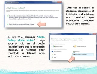 En este caso, elegimos “Photo
Gallery Movie Maker”. Luego
hacemos clic en el botón
“Instalar” para que la instalación
continúe. Es necesario estar
conectado a Internet para
realizar este proceso.
Una vez realizada la
descarga, ejecutamos el
instalador y el asistente
nos consultará que
aplicaciones deseamos
instalar en el sistema.
 