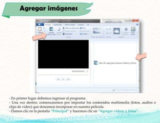 Agregar imágenes
- En primer lugar debemos ingresar al programa.
- Una vez dentro, comenzaremos por importar los contenidos multimedia (fotos, audios o
clips de video) que deseamos incorporar en nuestra película.
- Damos clic en la pestaña “Principal” y hacemos clic en “Agregar vídeos y fotos”
 