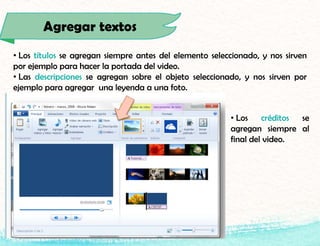 Agregar textos
• Los títulos se agregan siempre antes del elemento seleccionado, y nos sirven
por ejemplo para hacer la portada del video.
• Las descripciones se agregan sobre el objeto seleccionado, y nos sirven por
ejemplo para agregar una leyenda a una foto.
• Los créditos se
agregan siempre al
final del video.
 
