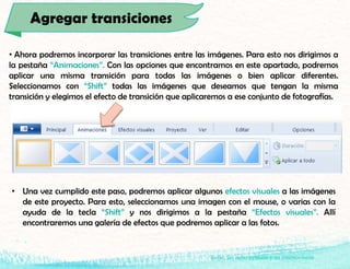 Isaac, un niño aymara y su cosmovisión
• Ahora podremos incorporar las transiciones entre las imágenes. Para esto nos dirigimos a
la pestaña “Animaciones”. Con las opciones que encontramos en este apartado, podremos
aplicar una misma transición para todas las imágenes o bien aplicar diferentes.
Seleccionamos con “Shift” todas las imágenes que deseamos que tengan la misma
transición y elegimos el efecto de transición que aplicaremos a ese conjunto de fotografías.
Agregar transiciones
• Una vez cumplido este paso, podremos aplicar algunos efectos visuales a las imágenes
de este proyecto. Para esto, seleccionamos una imagen con el mouse, o varias con la
ayuda de la tecla “Shift” y nos dirigimos a la pestaña “Efectos visuales”. Allí
encontraremos una galería de efectos que podremos aplicar a las fotos.
 