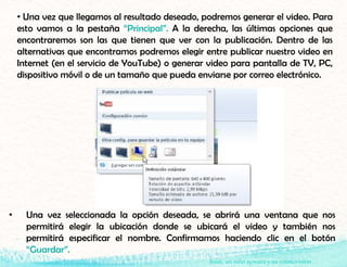 Isaac, un niño aymara y su cosmovisión
• Una vez que llegamos al resultado deseado, podremos generar el video. Para
esto vamos a la pestaña “Principal”. A la derecha, las últimas opciones que
encontraremos son las que tienen que ver con la publicación. Dentro de las
alternativas que encontramos podremos elegir entre publicar nuestro video en
Internet (en el servicio de YouTube) o generar video para pantalla de TV, PC,
dispositivo móvil o de un tamaño que pueda enviarse por correo electrónico.
• Una vez seleccionada la opción deseada, se abrirá una ventana que nos
permitirá elegir la ubicación donde se ubicará el video y también nos
permitirá especificar el nombre. Confirmamos haciendo clic en el botón
“Guardar”.
 