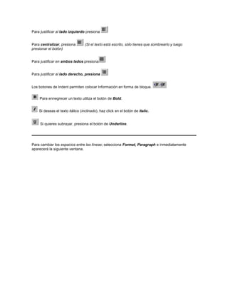 Para justificar al lado izquierdo presiona


Para centralizar, presiona        (Si el texto está escrito, sólo tienes que sombrearlo y luego
presionar el botón)


Para justificar en ambos lados presiona


Para justificar al lado derecho, presiona


Los botones de Indent permiten colocar Información en forma de bloque.


    Para ennegrecer un texto utiliza el botón de Bold.


    Si deseas el texto itálico (inclinado), haz click en el botón de Italic.


     Si quieres subrayar, presiona el botón de Underline.




Para cambiar los espacios entre las líneas; selecciona Format, Paragraph e inmediatamente
aparecerá la siguiente ventana.
 