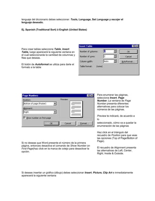 lenguaje del diccionario debes seleccionar: Tools, Language, Set Language y escojer el
lenguaje deseado.

Ej. Spanish (Traditional Sort) ó English (United States)




Para crear tablas seleccione Table, Insert
Table, luego aparecerá la siguiente ventana en
el cual seleccionarás la cantidad de columnas y
filas que deseas.

El botón de Autoformat se utiliza para darle el
formato a la tabla




                                                                   Para enumerar las páginas,
                                                                   selecciona Insert, Page
                                                                   Number. La ventana de Page
                                                                   Number presenta diferentes
                                                                   alternativas para colocar los
                                                                   números de las páginas.

                                                                   Preview te indicará, de acuerdo a
                                                                   lo
                                                                   seleccionado, cómo va a quedar la
                                                                   enumeración de las páginas

                                                                   Haz click en el triángulo del
                                                                   recuadro de Position para que veas
                                                                   las opciones (Top of Page/Botton of
                                                                   Page).
Si no deseas que Word presente el número de la primera
página, entonces desactiva el comando de Show Number on
First Page(haz click en la marca de cotejo para desactivar la      El recuadro de Alignment presenta
opción.                                                            las alternativas de Left, Center,
                                                                   Right, Inside & Outside.




Si deseas insertar un gráfico (dibujo) debes seleccionar Insert, Picture, Clip Art e inmediatamente
aparecerá la siguiente ventana
 