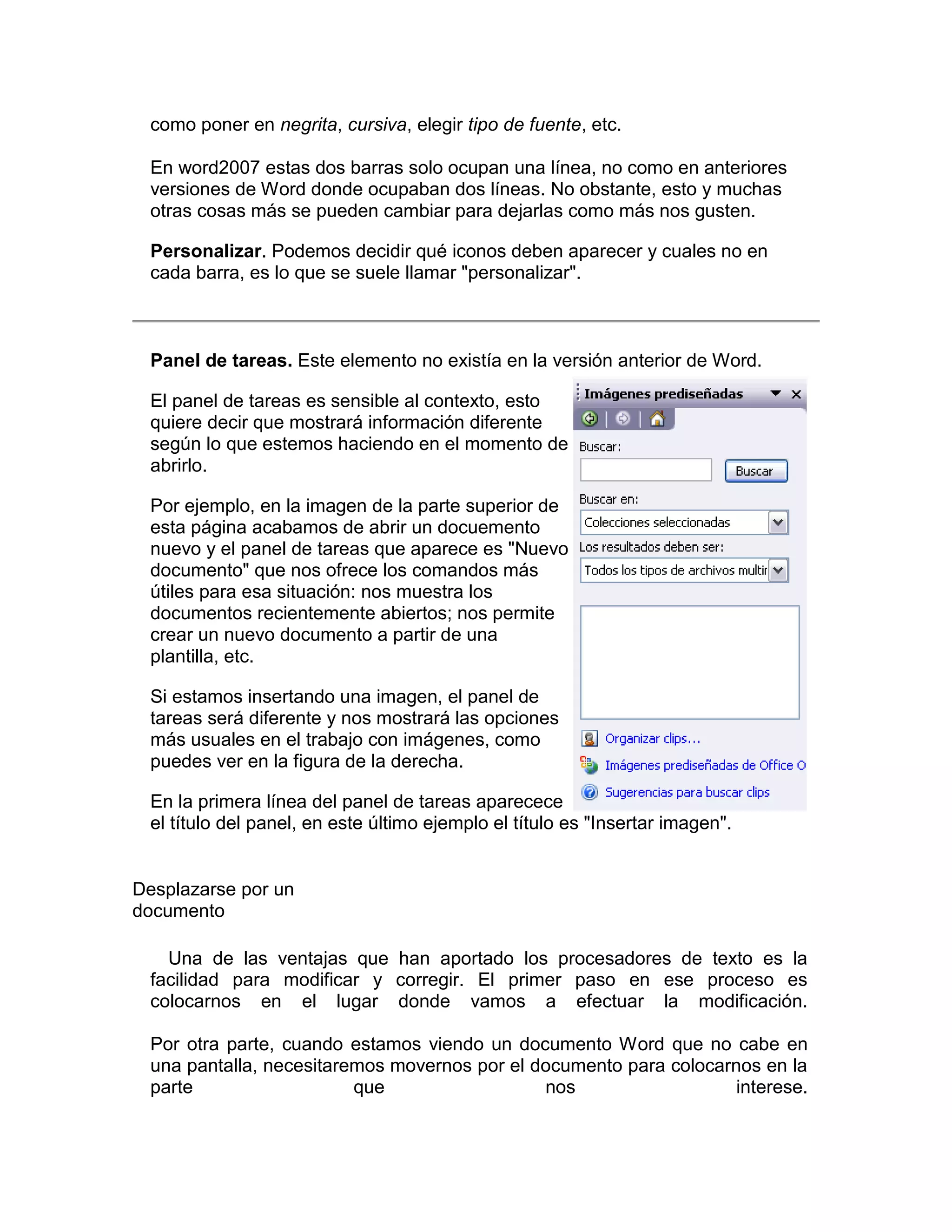 como poner en negrita, cursiva, elegir tipo de fuente, etc.

 En word2007 estas dos barras solo ocupan una línea, no como en anteriores
 versiones de Word donde ocupaban dos líneas. No obstante, esto y muchas
 otras cosas más se pueden cambiar para dejarlas como más nos gusten.

 Personalizar. Podemos decidir qué iconos deben aparecer y cuales no en
 cada barra, es lo que se suele llamar "personalizar".



 Panel de tareas. Este elemento no existía en la versión anterior de Word.

 El panel de tareas es sensible al contexto, esto
 quiere decir que mostrará información diferente
 según lo que estemos haciendo en el momento de
 abrirlo.

 Por ejemplo, en la imagen de la parte superior de
 esta página acabamos de abrir un docuemento
 nuevo y el panel de tareas que aparece es "Nuevo
 documento" que nos ofrece los comandos más
 útiles para esa situación: nos muestra los
 documentos recientemente abiertos; nos permite
 crear un nuevo documento a partir de una
 plantilla, etc.

 Si estamos insertando una imagen, el panel de
 tareas será diferente y nos mostrará las opciones
 más usuales en el trabajo con imágenes, como
 puedes ver en la figura de la derecha.

 En la primera línea del panel de tareas aparecece
 el título del panel, en este último ejemplo el título es "Insertar imagen".


Desplazarse por un
documento

   Una de las ventajas que han aportado los procesadores de texto es la
 facilidad para modificar y corregir. El primer paso en ese proceso es
 colocarnos en el lugar donde vamos a efectuar la modificación.

 Por otra parte, cuando estamos viendo un documento Word que no cabe en
 una pantalla, necesitaremos movernos por el documento para colocarnos en la
 parte                   que                  nos                   interese.
 
