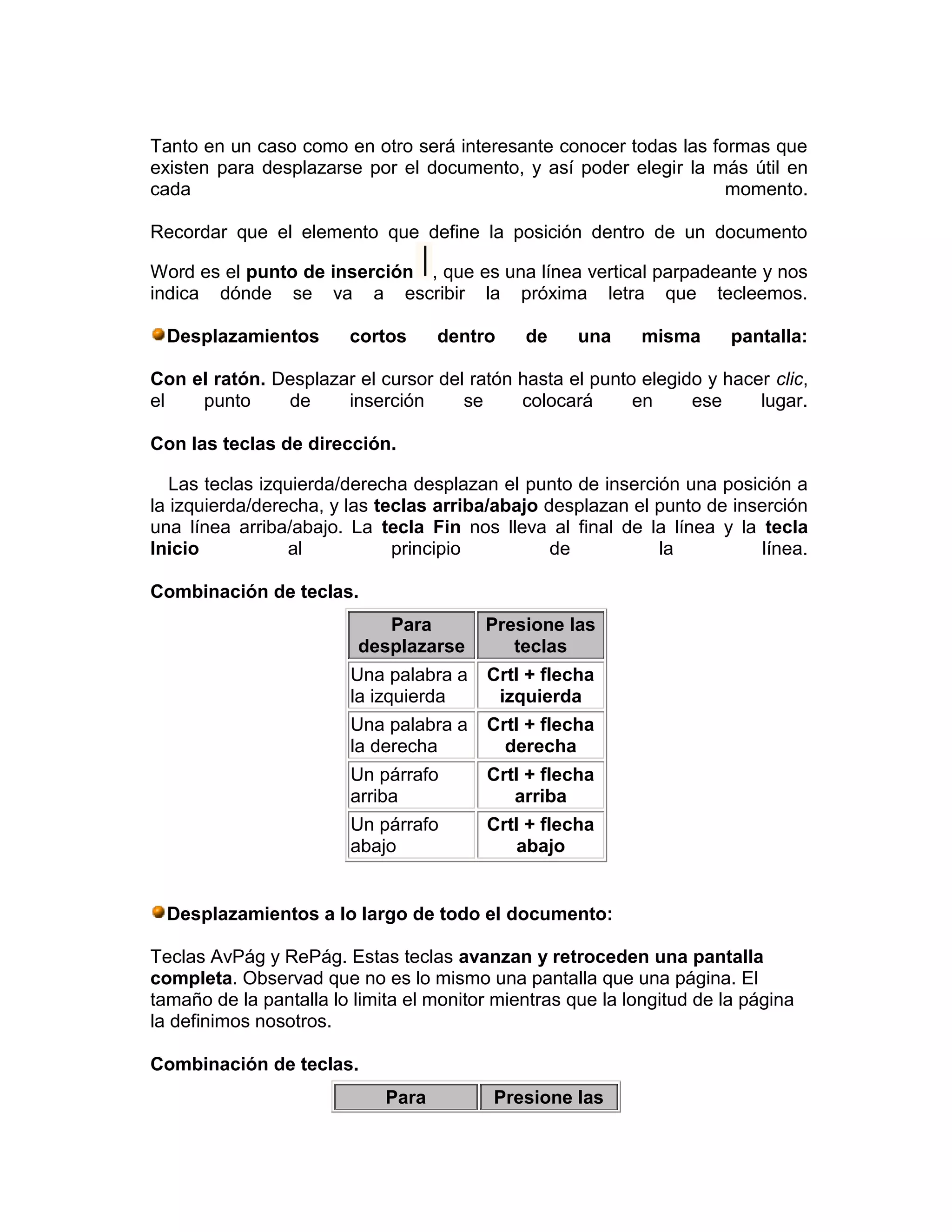 Tanto en un caso como en otro será interesante conocer todas las formas que
existen para desplazarse por el documento, y así poder elegir la más útil en
cada                                                               momento.

Recordar que el elemento que define la posición dentro de un documento

Word es el punto de inserción , que es una línea vertical parpadeante y nos
indica dónde se va a escribir la próxima letra que tecleemos.

  Desplazamientos       cortos      dentro    de     una     misma      pantalla:

Con el ratón. Desplazar el cursor del ratón hasta el punto elegido y hacer clic,
el   punto     de     inserción      se     colocará      en     ese     lugar.

Con las teclas de dirección.

   Las teclas izquierda/derecha desplazan el punto de inserción una posición a
la izquierda/derecha, y las teclas arriba/abajo desplazan el punto de inserción
una línea arriba/abajo. La tecla Fin nos lleva al final de la línea y la tecla
Inicio           al           principio          de          la           línea.

Combinación de teclas.
                            Para         Presione las
                         desplazarse        teclas
                        Una palabra a    Crtl + flecha
                        la izquierda      izquierda
                        Una palabra a    Crtl + flecha
                        la derecha         derecha
                        Un párrafo       Crtl + flecha
                        arriba              arriba
                        Un párrafo       Crtl + flecha
                        abajo                abajo


  Desplazamientos a lo largo de todo el documento:

Teclas AvPág y RePág. Estas teclas avanzan y retroceden una pantalla
completa. Observad que no es lo mismo una pantalla que una página. El
tamaño de la pantalla lo limita el monitor mientras que la longitud de la página
la definimos nosotros.

Combinación de teclas.
                             Para         Presione las
 