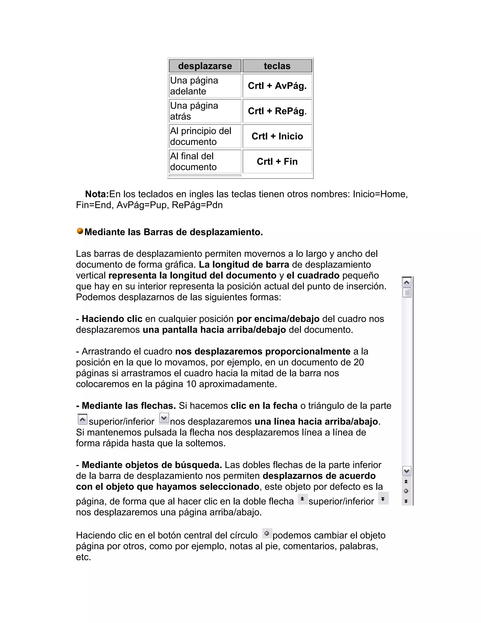 desplazarse         teclas
                       Una página
                                          Crtl + AvPág.
                       adelante
                       Una página
                                          Crtl + RePág.
                       atrás
                       Al principio del
                                          Crtl + Inicio
                       documento
                       Al final del
                                            Crtl + Fin
                       documento

  Nota:En los teclados en ingles las teclas tienen otros nombres: Inicio=Home,
Fin=End, AvPág=Pup, RePág=Pdn

  Mediante las Barras de desplazamiento.

Las barras de desplazamiento permiten movernos a lo largo y ancho del
documento de forma gráfica. La longitud de barra de desplazamiento
vertical representa la longitud del documento y el cuadrado pequeño
que hay en su interior representa la posición actual del punto de inserción.
Podemos desplazarnos de las siguientes formas:

- Haciendo clic en cualquier posición por encima/debajo del cuadro nos
desplazaremos una pantalla hacia arriba/debajo del documento.

- Arrastrando el cuadro nos desplazaremos proporcionalmente a la
posición en la que lo movamos, por ejemplo, en un documento de 20
páginas si arrastramos el cuadro hacia la mitad de la barra nos
colocaremos en la página 10 aproximadamente.

- Mediante las flechas. Si hacemos clic en la fecha o triángulo de la parte
   superior/inferior nos desplazaremos una línea hacia arriba/abajo.
Si mantenemos pulsada la flecha nos desplazaremos línea a línea de
forma rápida hasta que la soltemos.

- Mediante objetos de búsqueda. Las dobles flechas de la parte inferior
de la barra de desplazamiento nos permiten desplazarnos de acuerdo
con el objeto que hayamos seleccionado, este objeto por defecto es la
página, de forma que al hacer clic en la doble flecha     superior/inferior
nos desplazaremos una página arriba/abajo.

Haciendo clic en el botón central del círculo  podemos cambiar el objeto
página por otros, como por ejemplo, notas al pie, comentarios, palabras,
etc.
 