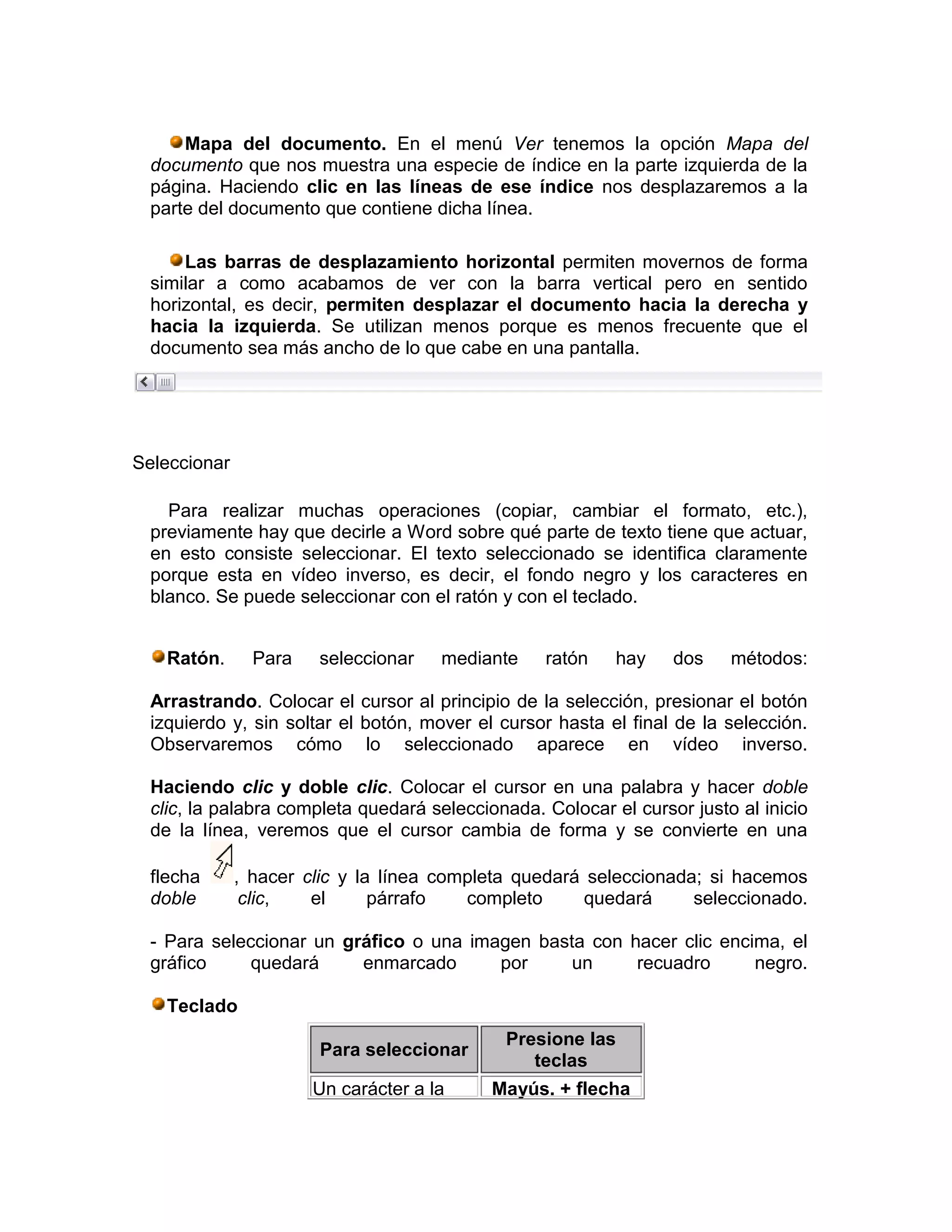 Mapa del documento. En el menú Ver tenemos la opción Mapa del
  documento que nos muestra una especie de índice en la parte izquierda de la
  página. Haciendo clic en las líneas de ese índice nos desplazaremos a la
  parte del documento que contiene dicha línea.

      Las barras de desplazamiento horizontal permiten movernos de forma
  similar a como acabamos de ver con la barra vertical pero en sentido
  horizontal, es decir, permiten desplazar el documento hacia la derecha y
  hacia la izquierda. Se utilizan menos porque es menos frecuente que el
  documento sea más ancho de lo que cabe en una pantalla.




Seleccionar

    Para realizar muchas operaciones (copiar, cambiar el formato, etc.),
  previamente hay que decirle a Word sobre qué parte de texto tiene que actuar,
  en esto consiste seleccionar. El texto seleccionado se identifica claramente
  porque esta en vídeo inverso, es decir, el fondo negro y los caracteres en
  blanco. Se puede seleccionar con el ratón y con el teclado.


    Ratón.      Para   seleccionar    mediante    ratón    hay    dos    métodos:

  Arrastrando. Colocar el cursor al principio de la selección, presionar el botón
  izquierdo y, sin soltar el botón, mover el cursor hasta el final de la selección.
  Observaremos cómo lo seleccionado aparece en vídeo inverso.

  Haciendo clic y doble clic. Colocar el cursor en una palabra y hacer doble
  clic, la palabra completa quedará seleccionada. Colocar el cursor justo al inicio
  de la línea, veremos que el cursor cambia de forma y se convierte en una

  flecha      , hacer clic y la línea completa quedará seleccionada; si hacemos
  doble        clic,   el      párrafo   completo      quedará     seleccionado.

  - Para seleccionar un gráfico o una imagen basta con hacer clic encima, el
  gráfico     quedará     enmarcado      por     un     recuadro      negro.

    Teclado
                                             Presione las
                       Para seleccionar
                                                teclas
                       Un carácter a la     Mayús. + flecha
 