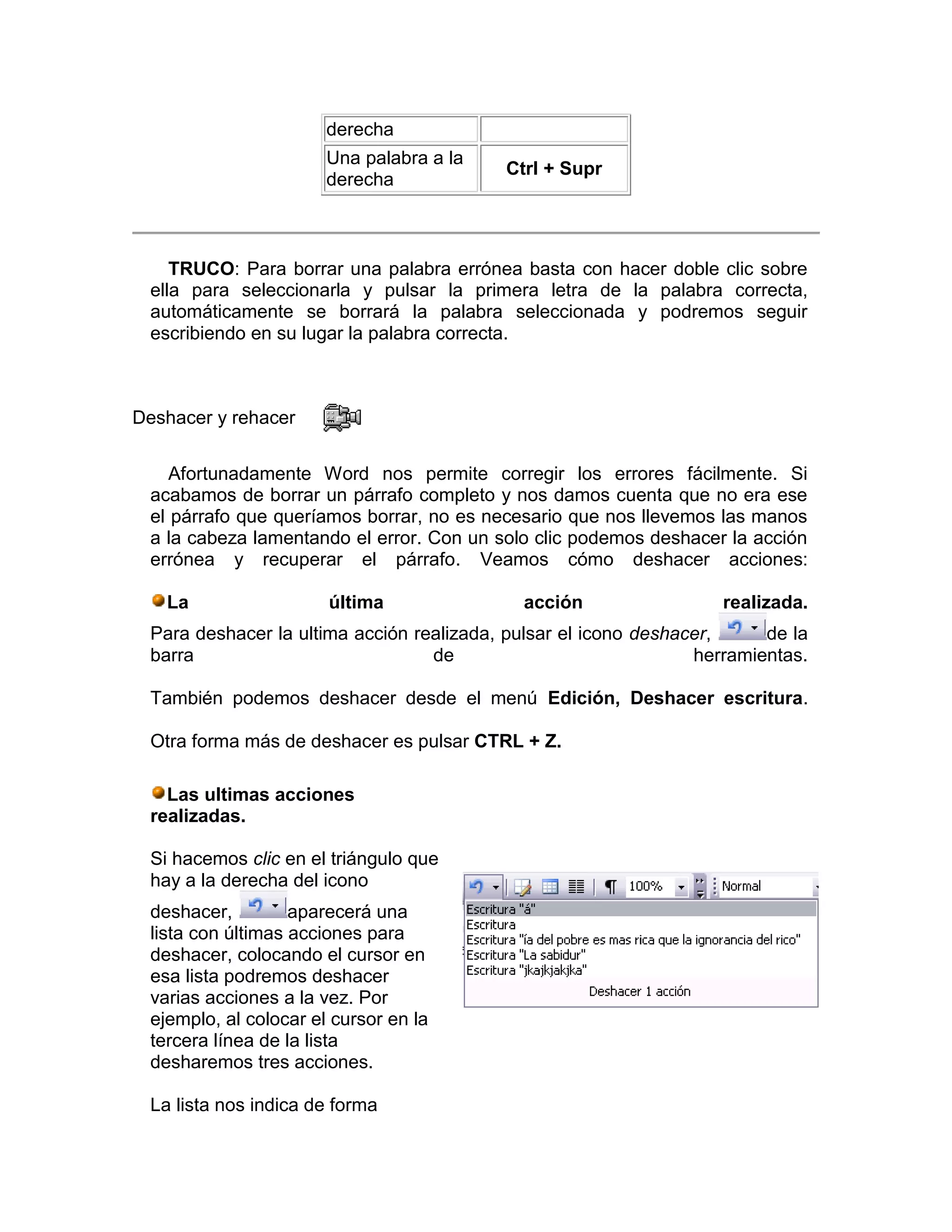 derecha
                       Una palabra a la
                                          Ctrl + Supr
                       derecha



    TRUCO: Para borrar una palabra errónea basta con hacer doble clic sobre
 ella para seleccionarla y pulsar la primera letra de la palabra correcta,
 automáticamente se borrará la palabra seleccionada y podremos seguir
 escribiendo en su lugar la palabra correcta.



Deshacer y rehacer

    Afortunadamente Word nos permite corregir los errores fácilmente. Si
 acabamos de borrar un párrafo completo y nos damos cuenta que no era ese
 el párrafo que queríamos borrar, no es necesario que nos llevemos las manos
 a la cabeza lamentando el error. Con un solo clic podemos deshacer la acción
 errónea y recuperar el párrafo. Veamos cómo deshacer acciones:

   La                  última               acción                  realizada.
 Para deshacer la ultima acción realizada, pulsar el icono deshacer,     de la
 barra                            de                             herramientas.

 También podemos deshacer desde el menú Edición, Deshacer escritura.

 Otra forma más de deshacer es pulsar CTRL + Z.

   Las ultimas acciones
 realizadas.

 Si hacemos clic en el triángulo que
 hay a la derecha del icono
 deshacer,         aparecerá una
 lista con últimas acciones para
 deshacer, colocando el cursor en
 esa lista podremos deshacer
 varias acciones a la vez. Por
 ejemplo, al colocar el cursor en la
 tercera línea de la lista
 desharemos tres acciones.

 La lista nos indica de forma
 