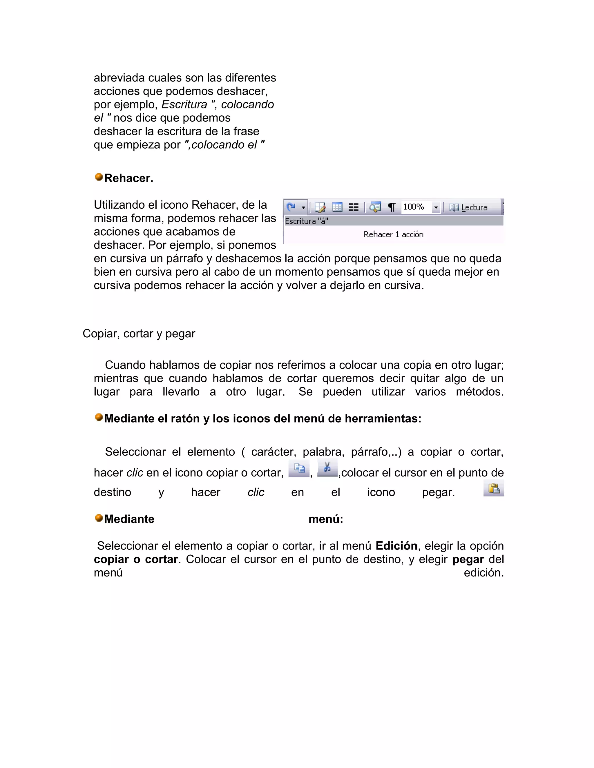 abreviada cuales son las diferentes
  acciones que podemos deshacer,
  por ejemplo, Escritura ", colocando
  el " nos dice que podemos
  deshacer la escritura de la frase
  que empieza por ",colocando el "

    Rehacer.

  Utilizando el icono Rehacer, de la
  misma forma, podemos rehacer las
  acciones que acabamos de
  deshacer. Por ejemplo, si ponemos
  en cursiva un párrafo y deshacemos la acción porque pensamos que no queda
  bien en cursiva pero al cabo de un momento pensamos que sí queda mejor en
  cursiva podemos rehacer la acción y volver a dejarlo en cursiva.



Copiar, cortar y pegar

    Cuando hablamos de copiar nos referimos a colocar una copia en otro lugar;
  mientras que cuando hablamos de cortar queremos decir quitar algo de un
  lugar para llevarlo a otro lugar. Se pueden utilizar varios métodos.

    Mediante el ratón y los iconos del menú de herramientas:

    Seleccionar el elemento ( carácter, palabra, párrafo,..) a copiar o cortar,
  hacer clic en el icono copiar o cortar,        ,    ,colocar el cursor en el punto de
  destino      y     hacer       clic       en       el    icono      pegar.

    Mediante                                     menú:

   Seleccionar el elemento a copiar o cortar, ir al menú Edición, elegir la opción
  copiar o cortar. Colocar el cursor en el punto de destino, y elegir pegar del
  menú                                                                     edición.
 