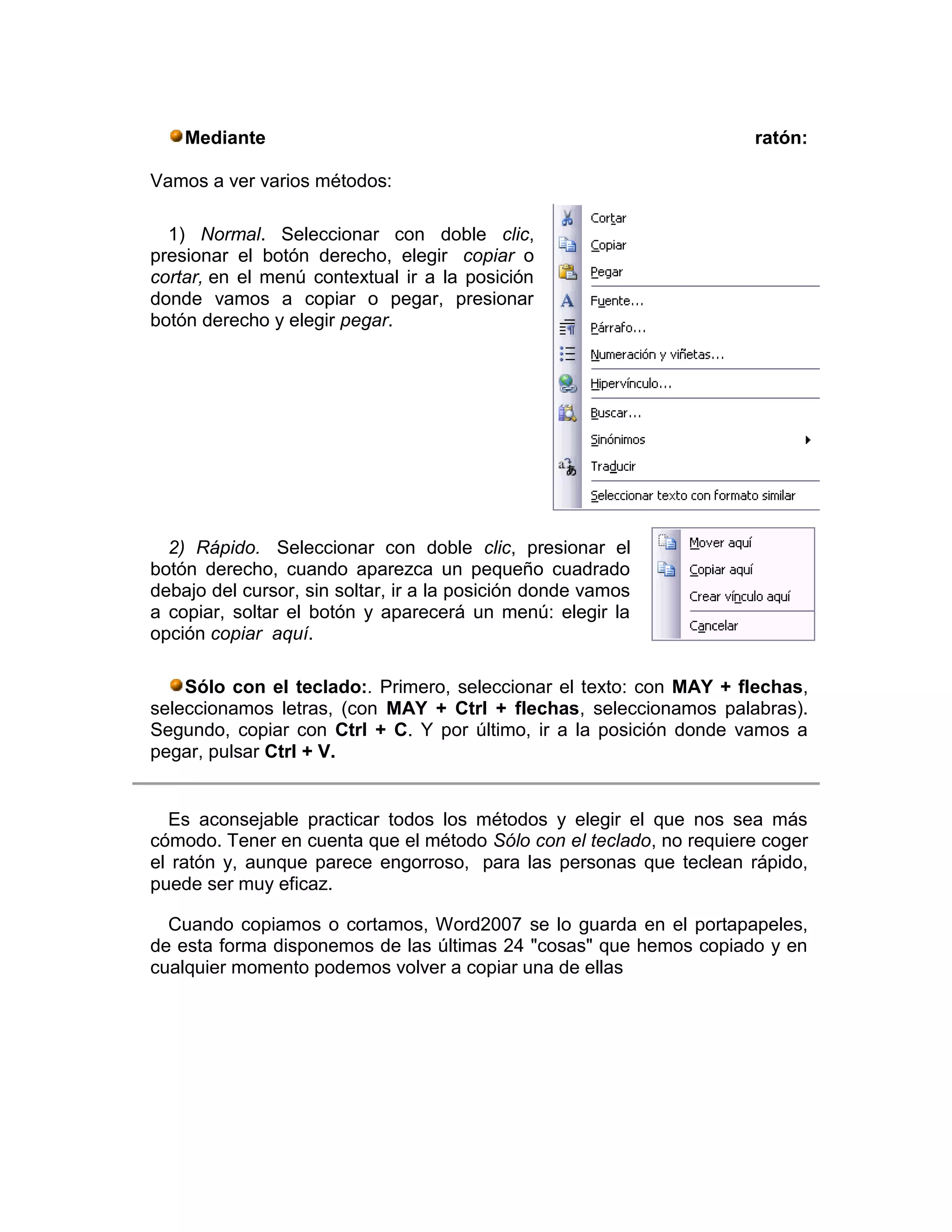 Mediante                                                         ratón:

Vamos a ver varios métodos:

  1) Normal. Seleccionar con doble clic,
presionar el botón derecho, elegir copiar o
cortar, en el menú contextual ir a la posición
donde vamos a copiar o pegar, presionar
botón derecho y elegir pegar.




  2) Rápido. Seleccionar con doble clic, presionar el
botón derecho, cuando aparezca un pequeño cuadrado
debajo del cursor, sin soltar, ir a la posición donde vamos
a copiar, soltar el botón y aparecerá un menú: elegir la
opción copiar aquí.

    Sólo con el teclado:. Primero, seleccionar el texto: con MAY + flechas,
seleccionamos letras, (con MAY + Ctrl + flechas, seleccionamos palabras).
Segundo, copiar con Ctrl + C. Y por último, ir a la posición donde vamos a
pegar, pulsar Ctrl + V.


  Es aconsejable practicar todos los métodos y elegir el que nos sea más
cómodo. Tener en cuenta que el método Sólo con el teclado, no requiere coger
el ratón y, aunque parece engorroso, para las personas que teclean rápido,
puede ser muy eficaz.

  Cuando copiamos o cortamos, Word2007 se lo guarda en el portapapeles,
de esta forma disponemos de las últimas 24 "cosas" que hemos copiado y en
cualquier momento podemos volver a copiar una de ellas
 