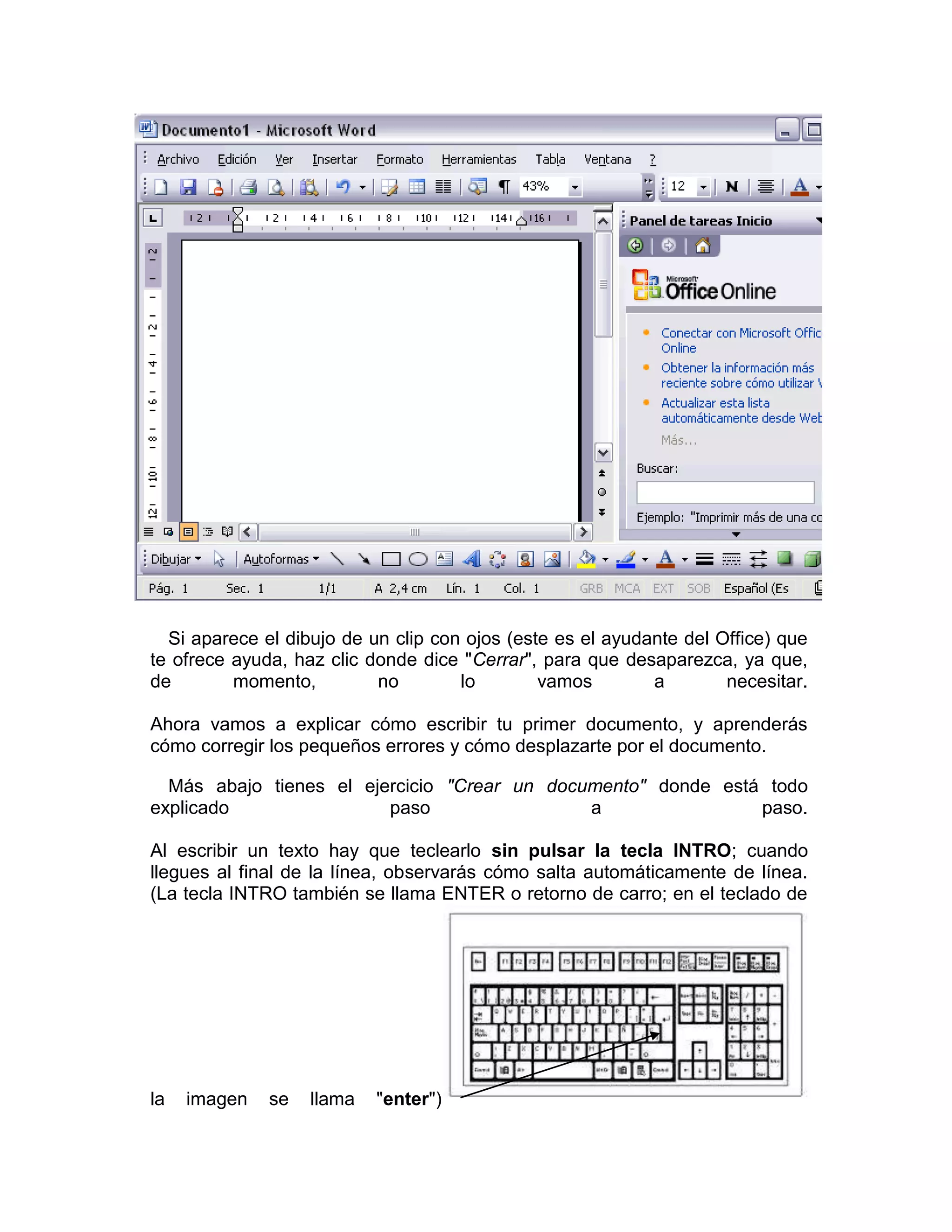Si aparece el dibujo de un clip con ojos (este es el ayudante del Office) que
te ofrece ayuda, haz clic donde dice "Cerrar", para que desaparezca, ya que,
de        momento,         no        lo        vamos        a        necesitar.

Ahora vamos a explicar cómo escribir tu primer documento, y aprenderás
cómo corregir los pequeños errores y cómo desplazarte por el documento.

  Más abajo tienes el ejercicio "Crear un documento" donde está todo
explicado                paso                 a                paso.

Al escribir un texto hay que teclearlo sin pulsar la tecla INTRO; cuando
llegues al final de la línea, observarás cómo salta automáticamente de línea.
(La tecla INTRO también se llama ENTER o retorno de carro; en el teclado de




la   imagen   se   llama   "enter")
 
