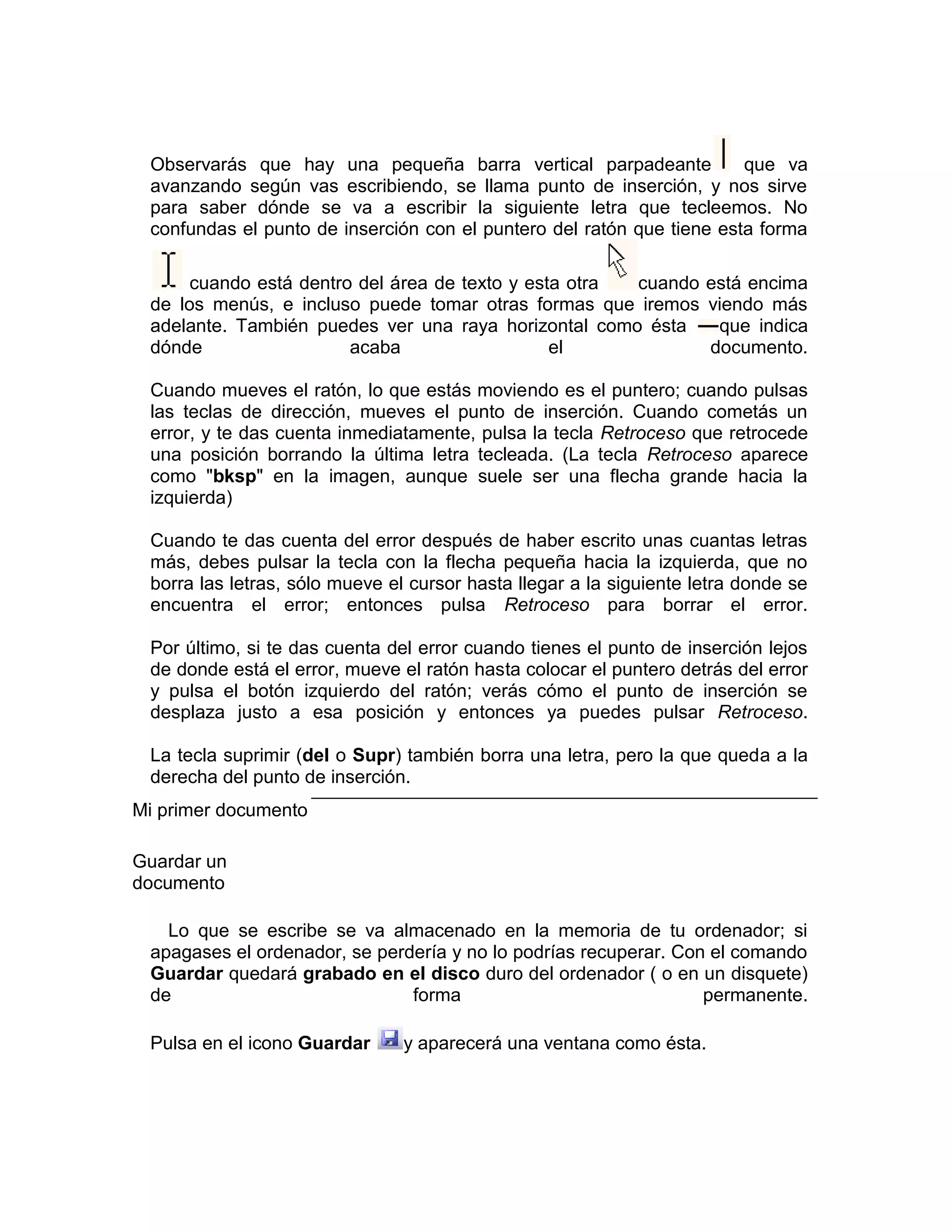 Observarás que hay una pequeña barra vertical parpadeante             que va
 avanzando según vas escribiendo, se llama punto de inserción, y nos sirve
 para saber dónde se va a escribir la siguiente letra que tecleemos. No
 confundas el punto de inserción con el puntero del ratón que tiene esta forma

      cuando está dentro del área de texto y esta otra cuando está encima
 de los menús, e incluso puede tomar otras formas que iremos viendo más
 adelante. También puedes ver una raya horizontal como ésta    que indica
 dónde                  acaba                   el            documento.

 Cuando mueves el ratón, lo que estás moviendo es el puntero; cuando pulsas
 las teclas de dirección, mueves el punto de inserción. Cuando cometás un
 error, y te das cuenta inmediatamente, pulsa la tecla Retroceso que retrocede
 una posición borrando la última letra tecleada. (La tecla Retroceso aparece
 como "bksp" en la imagen, aunque suele ser una flecha grande hacia la
 izquierda)

 Cuando te das cuenta del error después de haber escrito unas cuantas letras
 más, debes pulsar la tecla con la flecha pequeña hacia la izquierda, que no
 borra las letras, sólo mueve el cursor hasta llegar a la siguiente letra donde se
 encuentra el error; entonces pulsa Retroceso para borrar el error.

 Por último, si te das cuenta del error cuando tienes el punto de inserción lejos
 de donde está el error, mueve el ratón hasta colocar el puntero detrás del error
 y pulsa el botón izquierdo del ratón; verás cómo el punto de inserción se
 desplaza justo a esa posición y entonces ya puedes pulsar Retroceso.

 La tecla suprimir (del o Supr) también borra una letra, pero la que queda a la
 derecha del punto de inserción.
Mi primer documento

Guardar un
documento

   Lo que se escribe se va almacenado en la memoria de tu ordenador; si
 apagases el ordenador, se perdería y no lo podrías recuperar. Con el comando
 Guardar quedará grabado en el disco duro del ordenador ( o en un disquete)
 de                            forma                              permanente.

 Pulsa en el icono Guardar      y aparecerá una ventana como ésta.
 