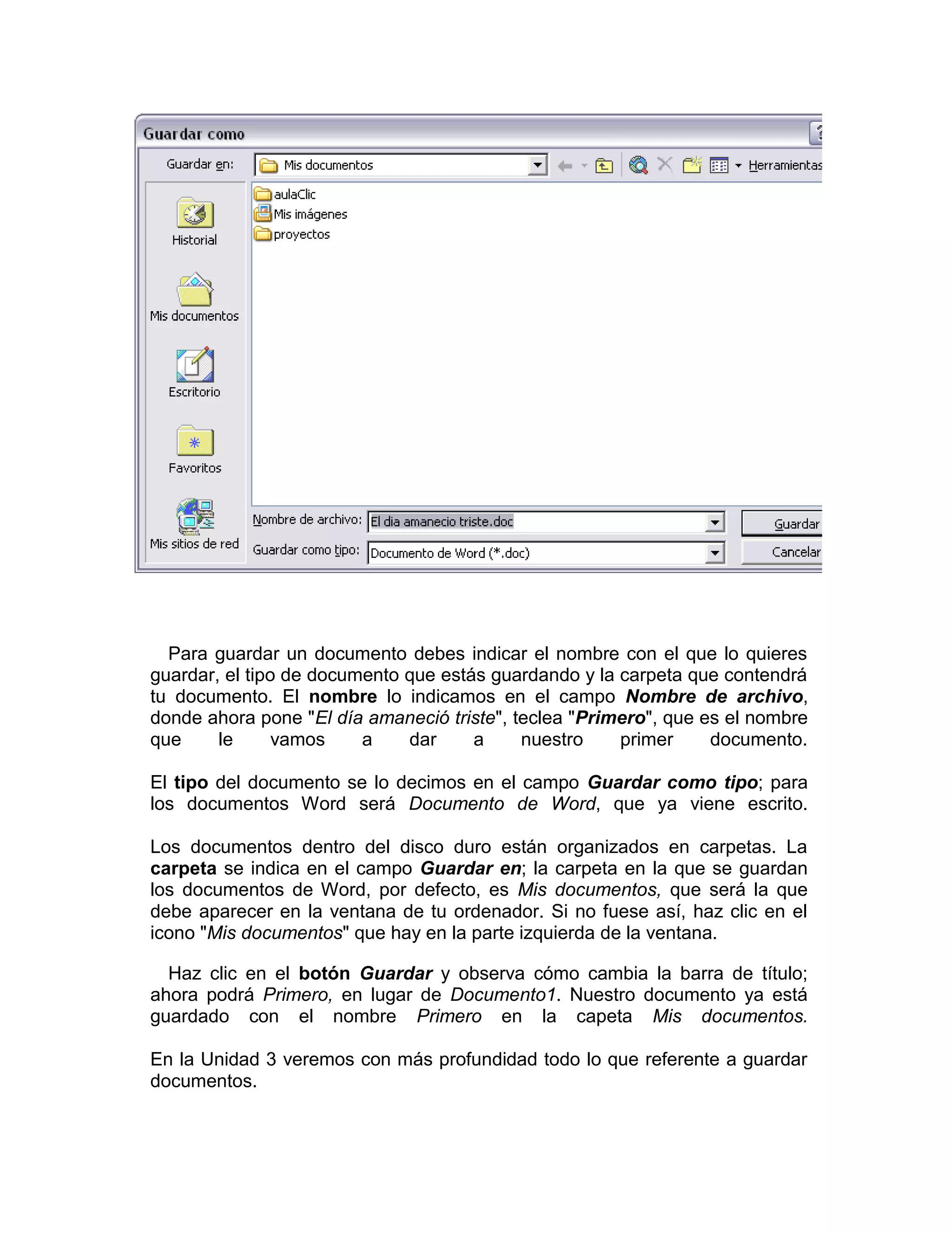 Para guardar un documento debes indicar el nombre con el que lo quieres
guardar, el tipo de documento que estás guardando y la carpeta que contendrá
tu documento. El nombre lo indicamos en el campo Nombre de archivo,
donde ahora pone "El día amaneció triste", teclea "Primero", que es el nombre
que     le      vamos    a    dar     a     nuestro    primer     documento.

El tipo del documento se lo decimos en el campo Guardar como tipo; para
los documentos Word será Documento de Word, que ya viene escrito.

Los documentos dentro del disco duro están organizados en carpetas. La
carpeta se indica en el campo Guardar en; la carpeta en la que se guardan
los documentos de Word, por defecto, es Mis documentos, que será la que
debe aparecer en la ventana de tu ordenador. Si no fuese así, haz clic en el
icono "Mis documentos" que hay en la parte izquierda de la ventana.

  Haz clic en el botón Guardar y observa cómo cambia la barra de título;
ahora podrá Primero, en lugar de Documento1. Nuestro documento ya está
guardado con el nombre Primero en la capeta Mis documentos.

En la Unidad 3 veremos con más profundidad todo lo que referente a guardar
documentos.
 