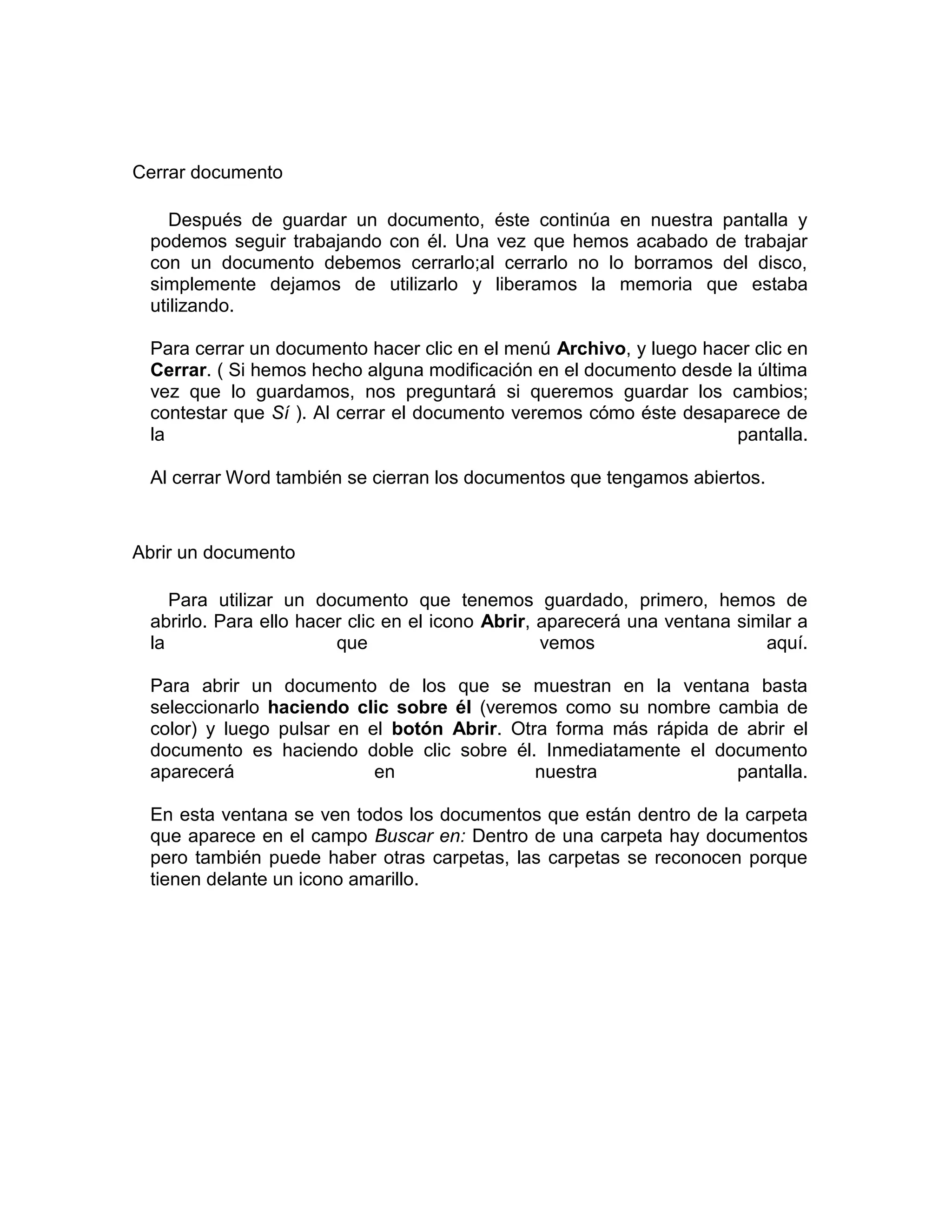Cerrar documento

    Después de guardar un documento, éste continúa en nuestra pantalla y
 podemos seguir trabajando con él. Una vez que hemos acabado de trabajar
 con un documento debemos cerrarlo;al cerrarlo no lo borramos del disco,
 simplemente dejamos de utilizarlo y liberamos la memoria que estaba
 utilizando.

 Para cerrar un documento hacer clic en el menú Archivo, y luego hacer clic en
 Cerrar. ( Si hemos hecho alguna modificación en el documento desde la última
 vez que lo guardamos, nos preguntará si queremos guardar los cambios;
 contestar que Sí ). Al cerrar el documento veremos cómo éste desaparece de
 la                                                                 pantalla.

 Al cerrar Word también se cierran los documentos que tengamos abiertos.



Abrir un documento

    Para utilizar un documento que tenemos guardado, primero, hemos de
 abrirlo. Para ello hacer clic en el icono Abrir, aparecerá una ventana similar a
 la                     que                       vemos                    aquí.

 Para abrir un documento de los que se muestran en la ventana basta
 seleccionarlo haciendo clic sobre él (veremos como su nombre cambia de
 color) y luego pulsar en el botón Abrir. Otra forma más rápida de abrir el
 documento es haciendo doble clic sobre él. Inmediatamente el documento
 aparecerá                 en                nuestra              pantalla.

 En esta ventana se ven todos los documentos que están dentro de la carpeta
 que aparece en el campo Buscar en: Dentro de una carpeta hay documentos
 pero también puede haber otras carpetas, las carpetas se reconocen porque
 tienen delante un icono amarillo.
 