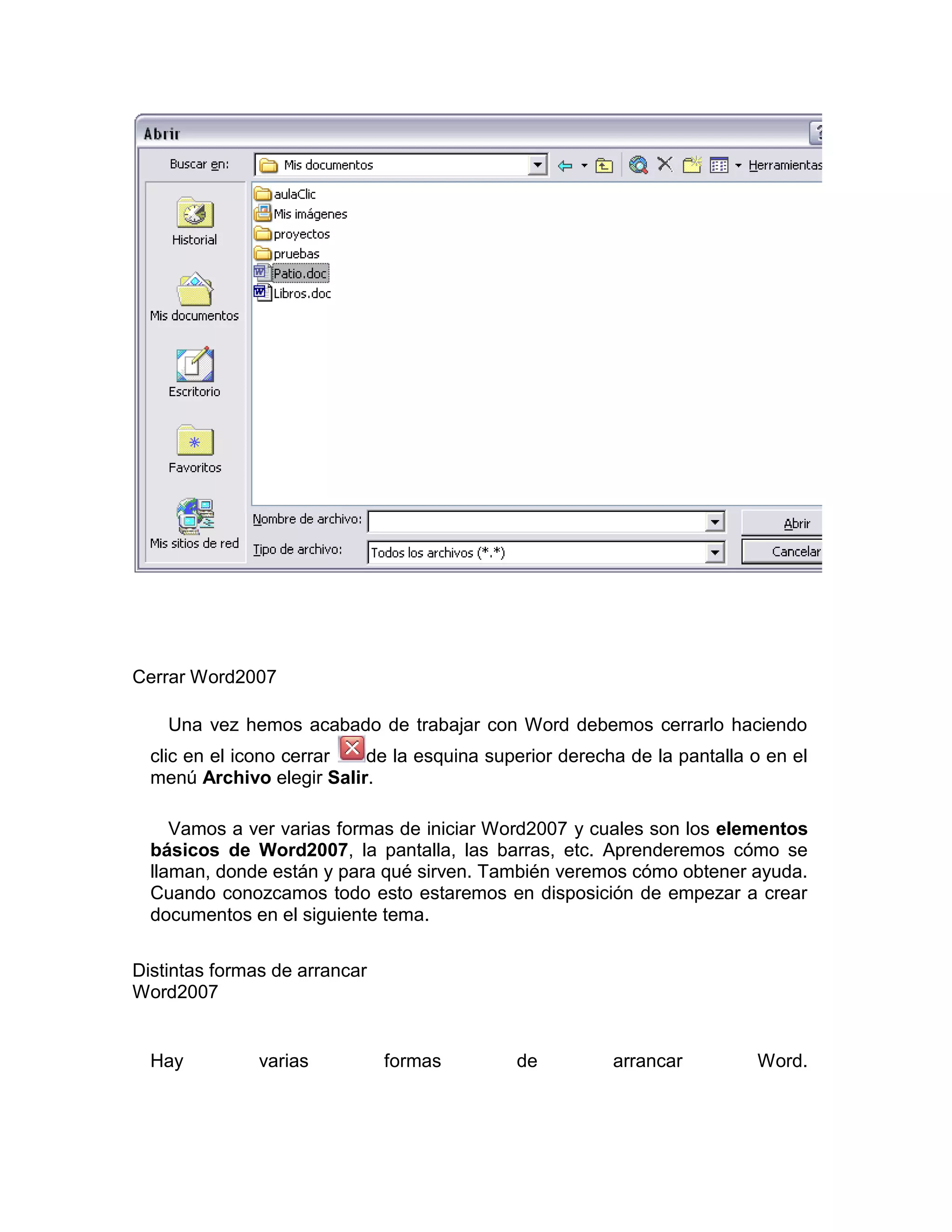 Cerrar Word2007

    Una vez hemos acabado de trabajar con Word debemos cerrarlo haciendo
  clic en el icono cerrar  de la esquina superior derecha de la pantalla o en el
  menú Archivo elegir Salir.

     Vamos a ver varias formas de iniciar Word2007 y cuales son los elementos
  básicos de Word2007, la pantalla, las barras, etc. Aprenderemos cómo se
  llaman, donde están y para qué sirven. También veremos cómo obtener ayuda.
  Cuando conozcamos todo esto estaremos en disposición de empezar a crear
  documentos en el siguiente tema.

Distintas formas de arrancar
Word2007


  Hay          varias          formas        de         arrancar          Word.
 