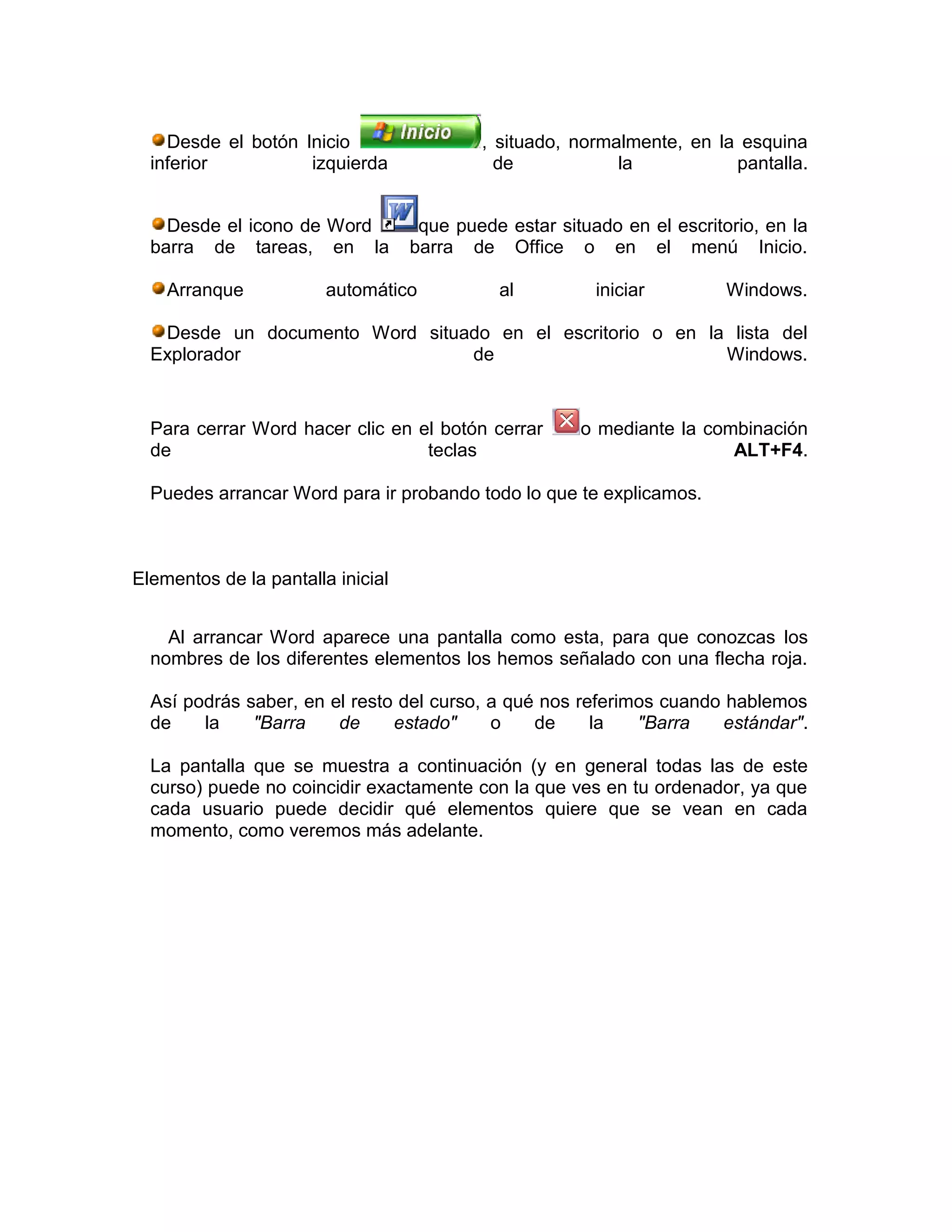 Desde el botón Inicio                  , situado, normalmente, en la esquina
  inferior          izquierda                de            la           pantalla.


    Desde el icono de Word          que puede estar situado en el escritorio, en la
  barra de tareas, en la           barra de Office o en el menú Inicio.

    Arranque            automático           al          iniciar         Windows.

   Desde un documento Word situado en el escritorio o en la lista del
  Explorador                    de                         Windows.


  Para cerrar Word hacer clic en el botón cerrar       o mediante la combinación
  de                              teclas                                ALT+F4.

  Puedes arrancar Word para ir probando todo lo que te explicamos.



Elementos de la pantalla inicial


    Al arrancar Word aparece una pantalla como esta, para que conozcas los
  nombres de los diferentes elementos los hemos señalado con una flecha roja.

  Así podrás saber, en el resto del curso, a qué nos referimos cuando hablemos
  de    la    "Barra    de     estado"     o    de     la   "Barra   estándar".

  La pantalla que se muestra a continuación (y en general todas las de este
  curso) puede no coincidir exactamente con la que ves en tu ordenador, ya que
  cada usuario puede decidir qué elementos quiere que se vean en cada
  momento, como veremos más adelante.
 