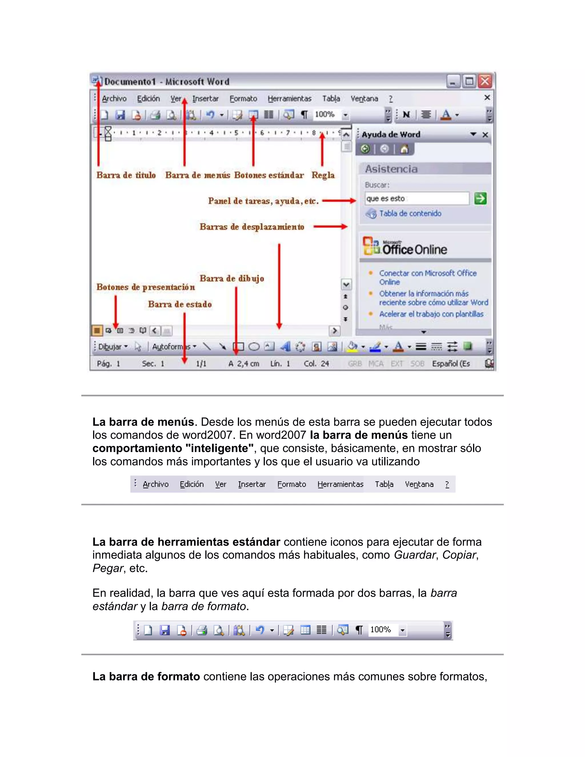 La barra de menús. Desde los menús de esta barra se pueden ejecutar todos
los comandos de word2007. En word2007 la barra de menús tiene un
comportamiento "inteligente", que consiste, básicamente, en mostrar sólo
los comandos más importantes y los que el usuario va utilizando




La barra de herramientas estándar contiene iconos para ejecutar de forma
inmediata algunos de los comandos más habituales, como Guardar, Copiar,
Pegar, etc.

En realidad, la barra que ves aquí esta formada por dos barras, la barra
estándar y la barra de formato.




La barra de formato contiene las operaciones más comunes sobre formatos,
 