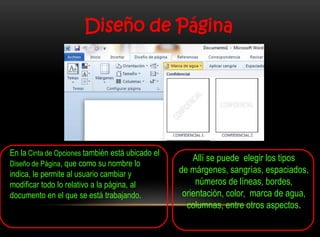 Diseño de Página




En la Cinta de Opciones también está ubicado el
                                                      Allí se puede elegir los tipos
Diseño de Página, que como su nombre lo
indica, le permite al usuario cambiar y           de márgenes, sangrías, espaciados,
modificar todo lo relativo a la página, al             números de líneas, bordes,
documento en el que se está trabajando.            orientación, color, marca de agua,
                                                    columnas, entre otros aspectos.
 
